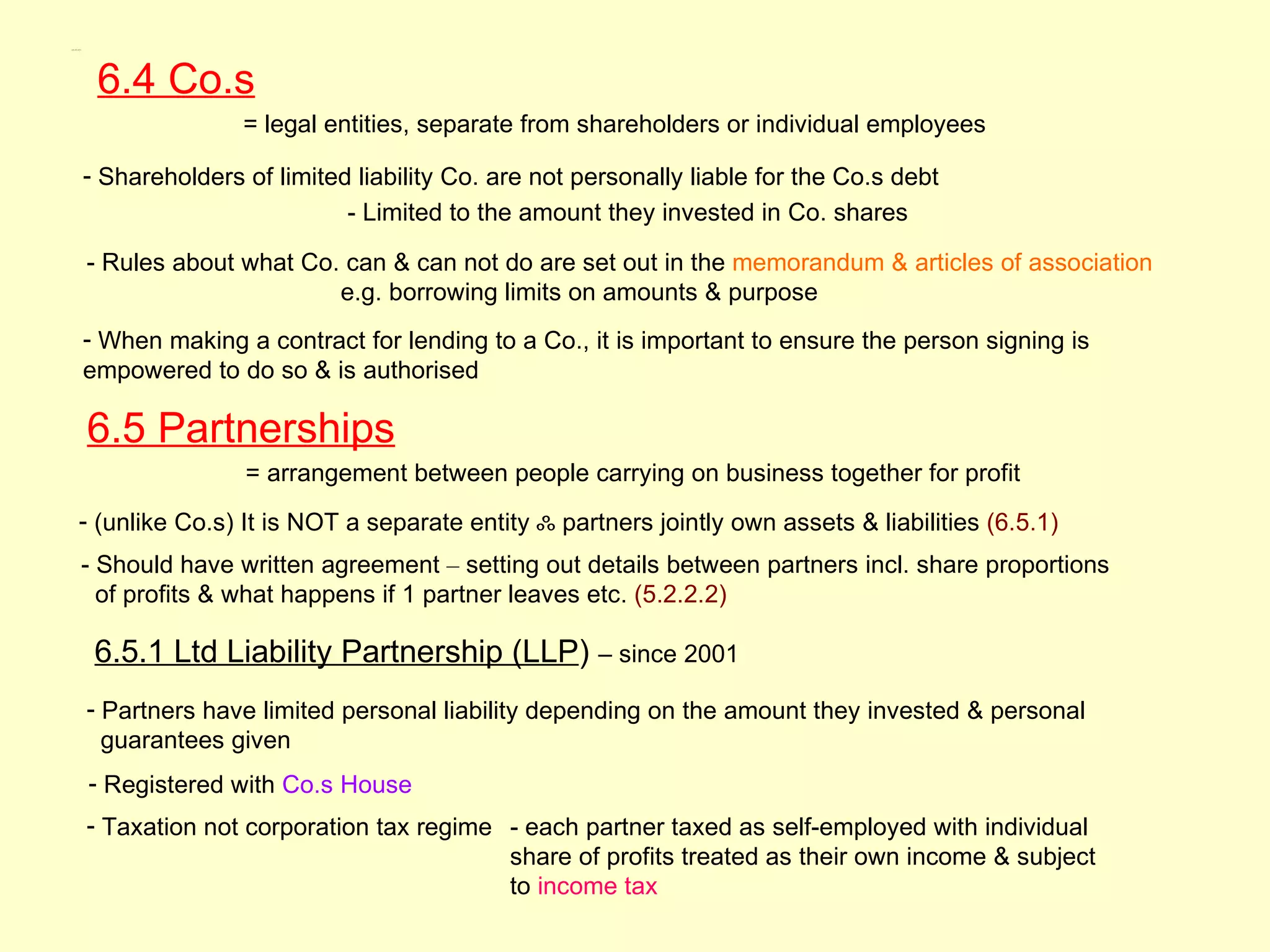 6.4, 6.5, 6.5.1




                   6.4 Co.s
                                 = legal entities, separate from shareholders or individual employees

                  - Shareholders of limited liability Co. are not personally liable for the Co.s debt
                                           - Limited to the amount they invested in Co. shares

                  - Rules about what Co. can & can not do are set out in the memorandum & articles of association
                                        e.g. borrowing limits on amounts & purpose
                  - When making a contract for lending to a Co., it is important to ensure the person signing is
                  empowered to do so & is authorised

                  6.5 Partnerships
                                 = arrangement between people carrying on business together for profit
           - (unlike Co.s) It is NOT a separate entity ஃ partners jointly own assets & liabilities (6.5.1)
              - Should have written agreement – setting out details between partners incl. share proportions
                of profits & what happens if 1 partner leaves etc. (5.2.2.2)

                   6.5.1 Ltd Liability Partnership (LLP) – since 2001
                  - Partners have limited personal liability depending on the amount they invested & personal
                    guarantees given
                  - Registered with Co.s House
                  - Taxation not corporation tax regime - each partner taxed as self-employed with individual
                                                        share of profits treated as their own income & subject
                                                        to income tax
 