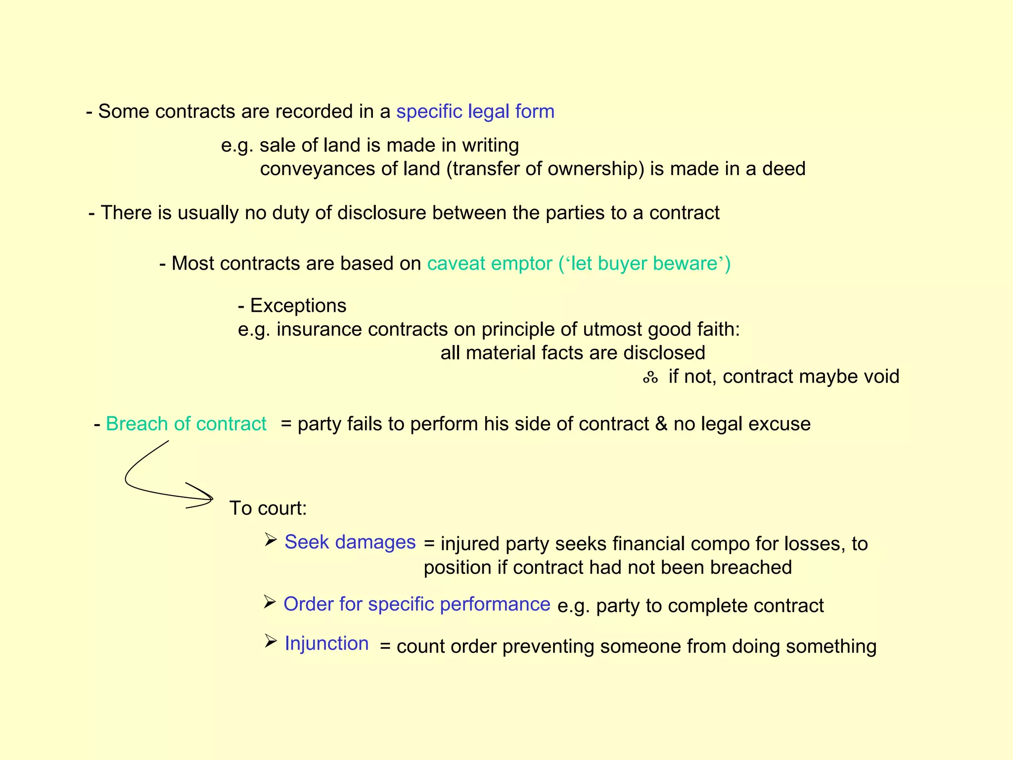 - Some contracts are recorded in a specific legal form
               e.g. sale of land is made in writing
                    conveyances of land (transfer of ownership) is made in a deed

- There is usually no duty of disclosure between the parties to a contract

        - Most contracts are based on caveat emptor (‘let buyer beware’)

                 - Exceptions
                 e.g. insurance contracts on principle of utmost good faith:
                                        all material facts are disclosed
                                                                 ஃ if not, contract maybe void

- Breach of contract = party fails to perform his side of contract & no legal excuse



                To court:
                     Seek damages = injured party seeks financial compo for losses, to
                                   position if contract had not been breached
                     Order for specific performance e.g. party to complete contract
                     Injunction = count order preventing someone from doing something
 