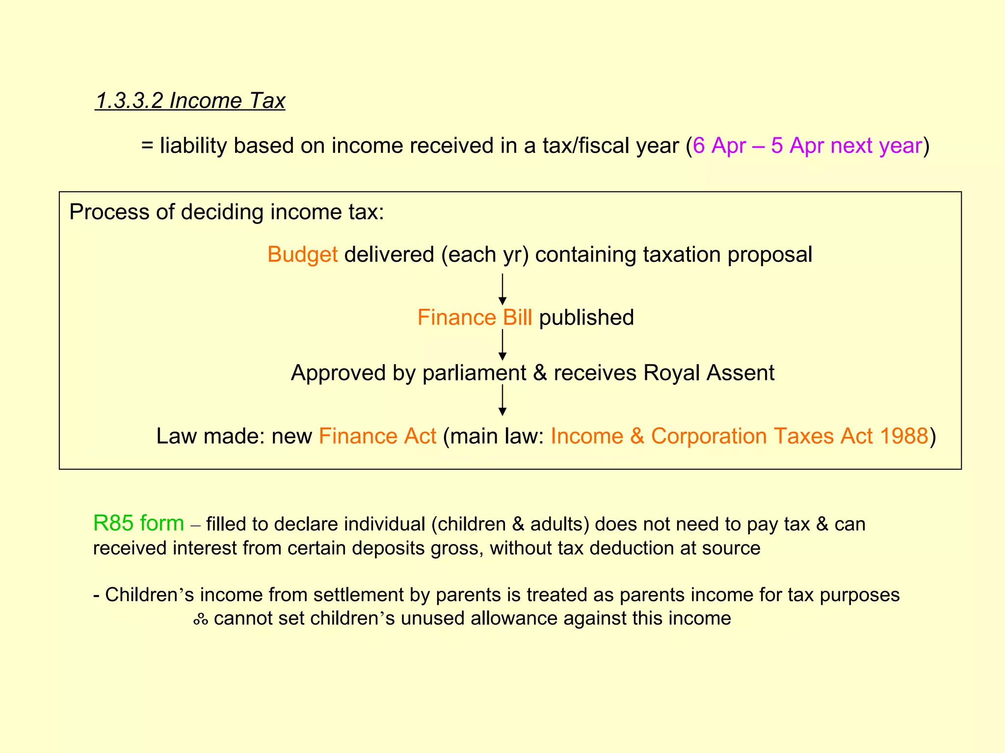 1.3.3.2 Income Tax

       = liability based on income received in a tax/fiscal year (6 Apr – 5 Apr next year)

Process of deciding income tax:
                      Budget delivered (each yr) containing taxation proposal

                                       Finance Bill published

                         Approved by parliament & receives Royal Assent

         Law made: new Finance Act (main law: Income & Corporation Taxes Act 1988)


  R85 form – filled to declare individual (children & adults) does not need to pay tax & can
  received interest from certain deposits gross, without tax deduction at source

  - Children’s income from settlement by parents is treated as parents income for tax purposes
              ஃ cannot set children’s unused allowance against this income
 