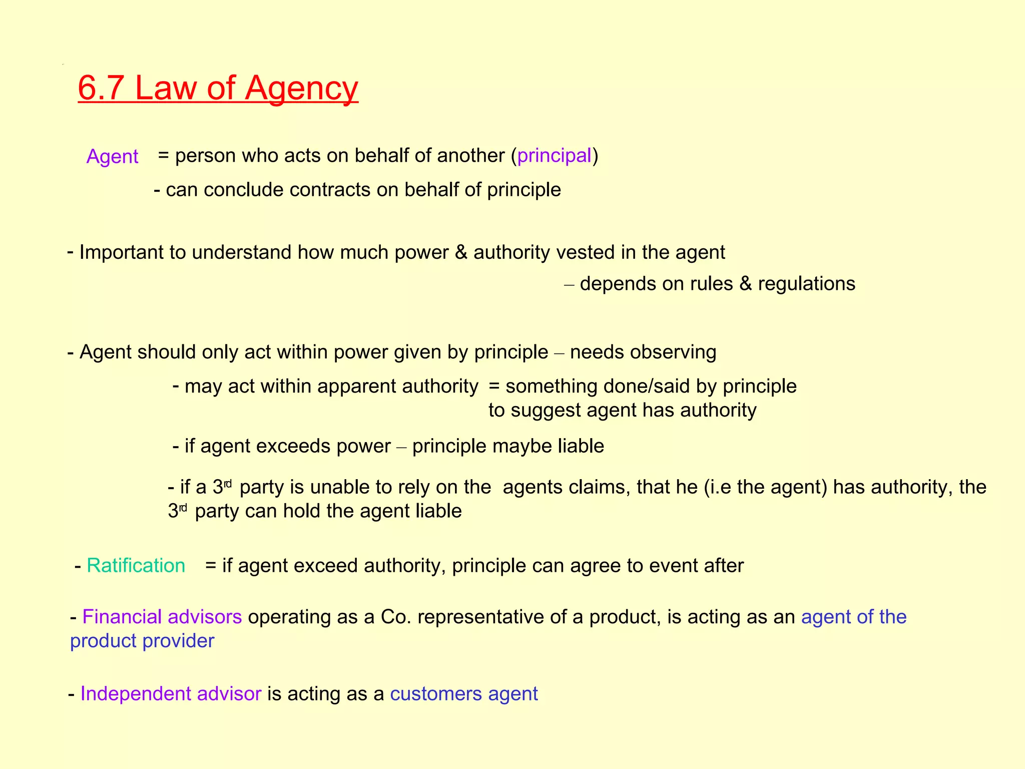 6.7




       6.7 Law of Agency
        Agent = person who acts on behalf of another (principal)
               - can conclude contracts on behalf of principle


      - Important to understand how much power & authority vested in the agent
                                                                 – depends on rules & regulations


      - Agent should only act within power given by principle – needs observing
                 - may act within apparent authority = something done/said by principle
                                                     to suggest agent has authority
                 - if agent exceeds power – principle maybe liable

                 - if a 3rd party is unable to rely on the agents claims, that he (i.e the agent) has authority, the
                 3rd party can hold the agent liable

      - Ratification = if agent exceed authority, principle can agree to event after

      - Financial advisors operating as a Co. representative of a product, is acting as an agent of the
      product provider

      - Independent advisor is acting as a customers agent
 
