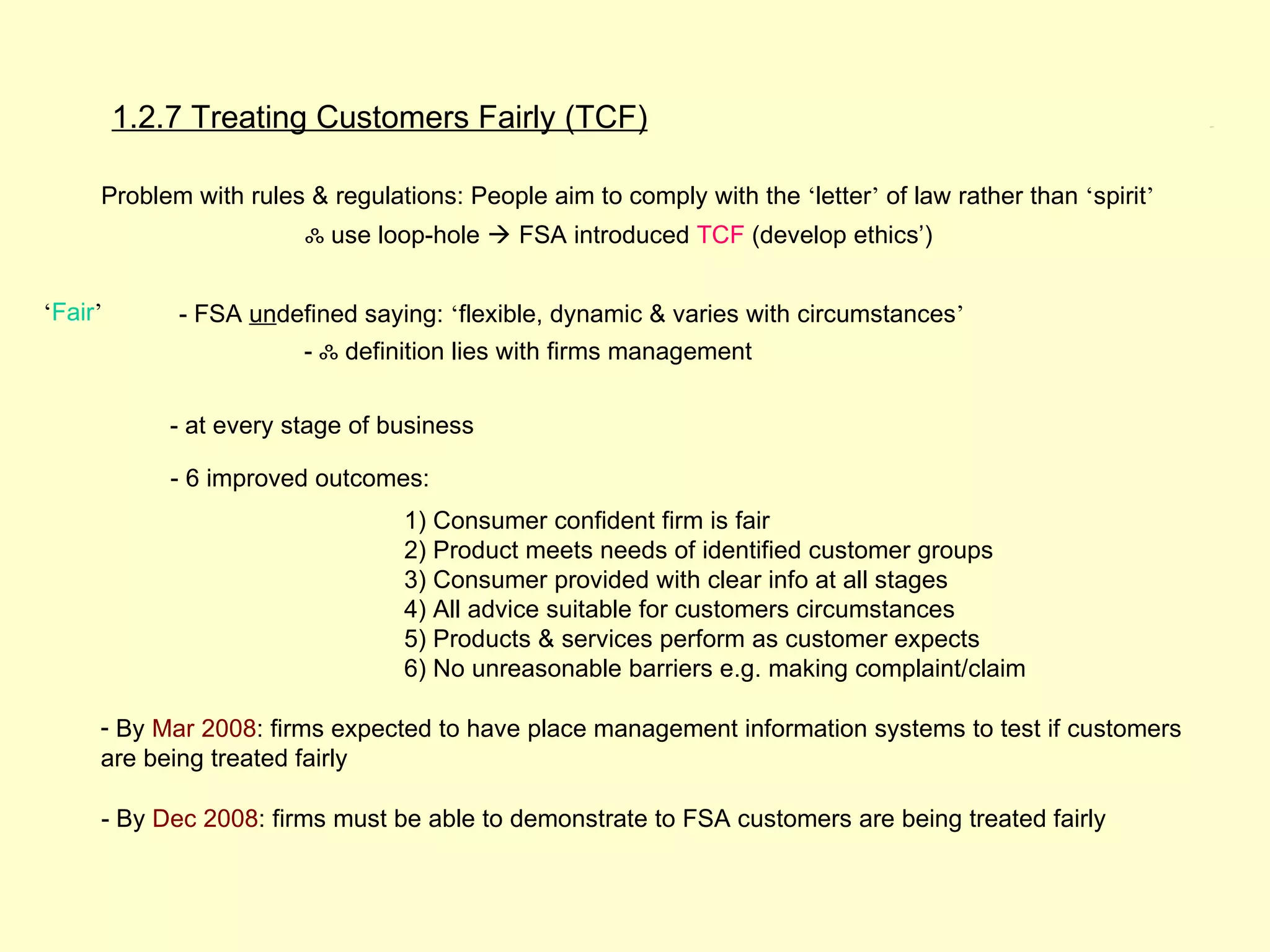 1.2.7 Treating Customers Fairly (TCF)                                                              1.2.7




     Problem with rules & regulations: People aim to comply with the ‘letter’ of law rather than ‘spirit’
                         ஃ use loop-hole  FSA introduced TCF (develop ethics’)


‘Fair’       - FSA undefined saying: ‘flexible, dynamic & varies with circumstances’
                         - ஃ definition lies with firms management


             - at every stage of business

             - 6 improved outcomes:
                                  1) Consumer confident firm is fair
                                  2) Product meets needs of identified customer groups
                                  3) Consumer provided with clear info at all stages
                                  4) All advice suitable for customers circumstances
                                  5) Products & services perform as customer expects
                                  6) No unreasonable barriers e.g. making complaint/claim

     - By Mar 2008: firms expected to have place management information systems to test if customers
     are being treated fairly

     - By Dec 2008: firms must be able to demonstrate to FSA customers are being treated fairly
 