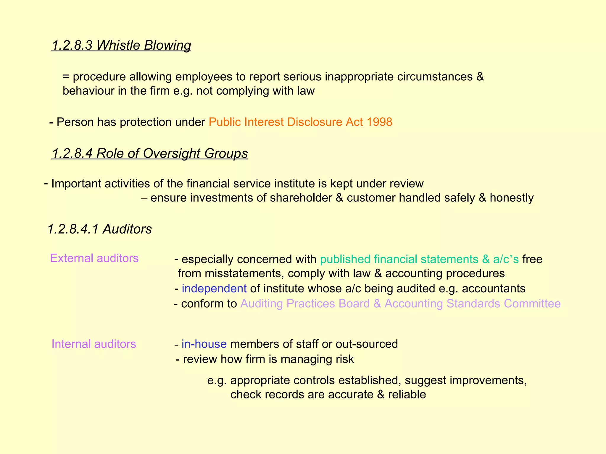1.2.8.3 Whistle Blowing

   = procedure allowing employees to report serious inappropriate circumstances &
   behaviour in the firm e.g. not complying with law

- Person has protection under Public Interest Disclosure Act 1998

 1.2.8.4 Role of Oversight Groups

- Important activities of the financial service institute is kept under review
                     – ensure investments of shareholder & customer handled safely & honestly

1.2.8.4.1 Auditors

 External auditors      - especially concerned with published financial statements & a/c’s free
                         from misstatements, comply with law & accounting procedures
                        - independent of institute whose a/c being audited e.g. accountants
                        - conform to Auditing Practices Board & Accounting Standards Committee


 Internal auditors      - in-house members of staff or out-sourced
                        - review how firm is managing risk
                              e.g. appropriate controls established, suggest improvements,
                                   check records are accurate & reliable
 
