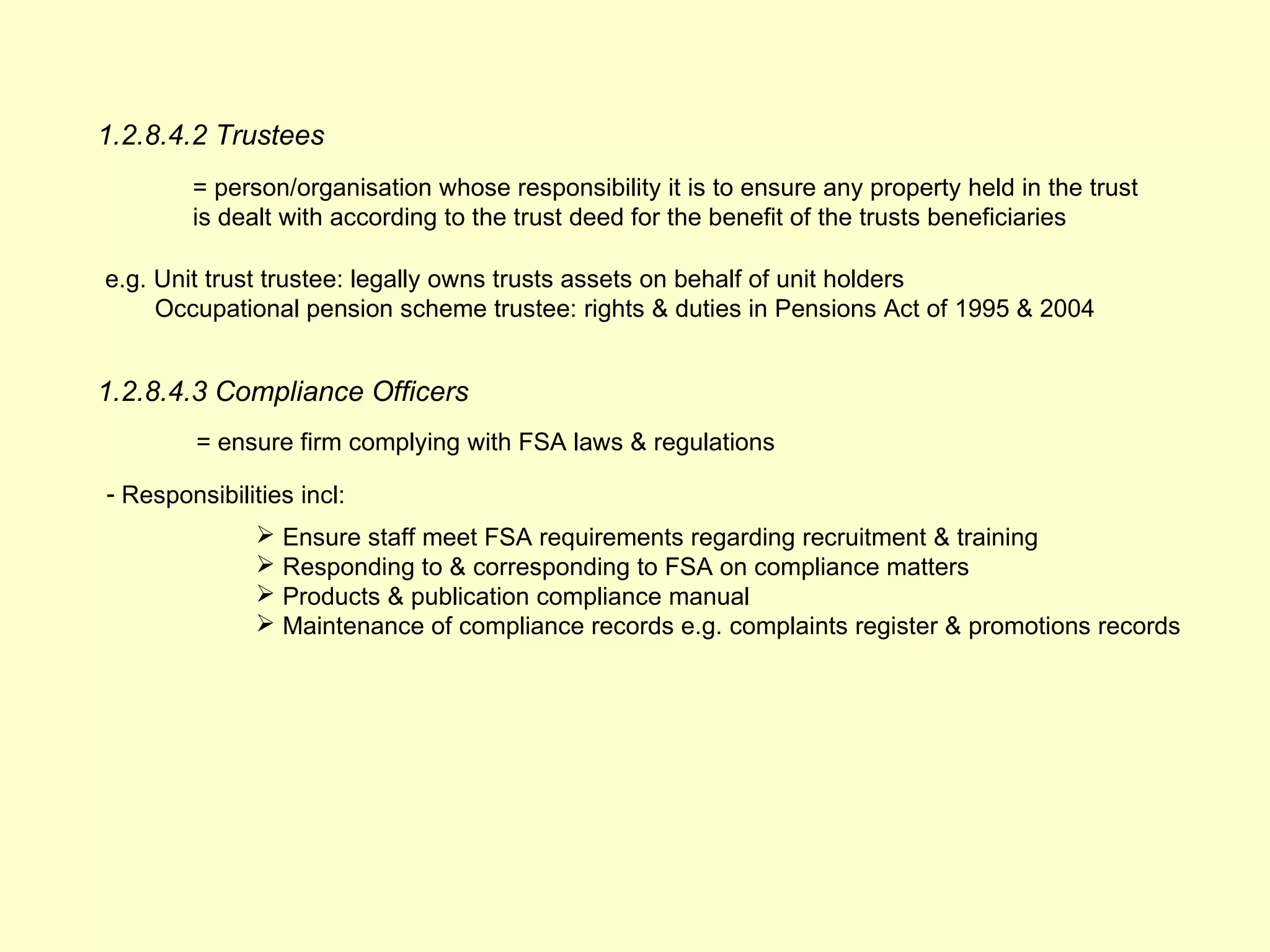 1.2.8.4.2 Trustees
        = person/organisation whose responsibility it is to ensure any property held in the trust
        is dealt with according to the trust deed for the benefit of the trusts beneficiaries

e.g. Unit trust trustee: legally owns trusts assets on behalf of unit holders
     Occupational pension scheme trustee: rights & duties in Pensions Act of 1995 & 2004


1.2.8.4.3 Compliance Officers
         = ensure firm complying with FSA laws & regulations

- Responsibilities incl:
                Ensure staff meet FSA requirements regarding recruitment & training
                Responding to & corresponding to FSA on compliance matters
                Products & publication compliance manual
                Maintenance of compliance records e.g. complaints register & promotions records
 