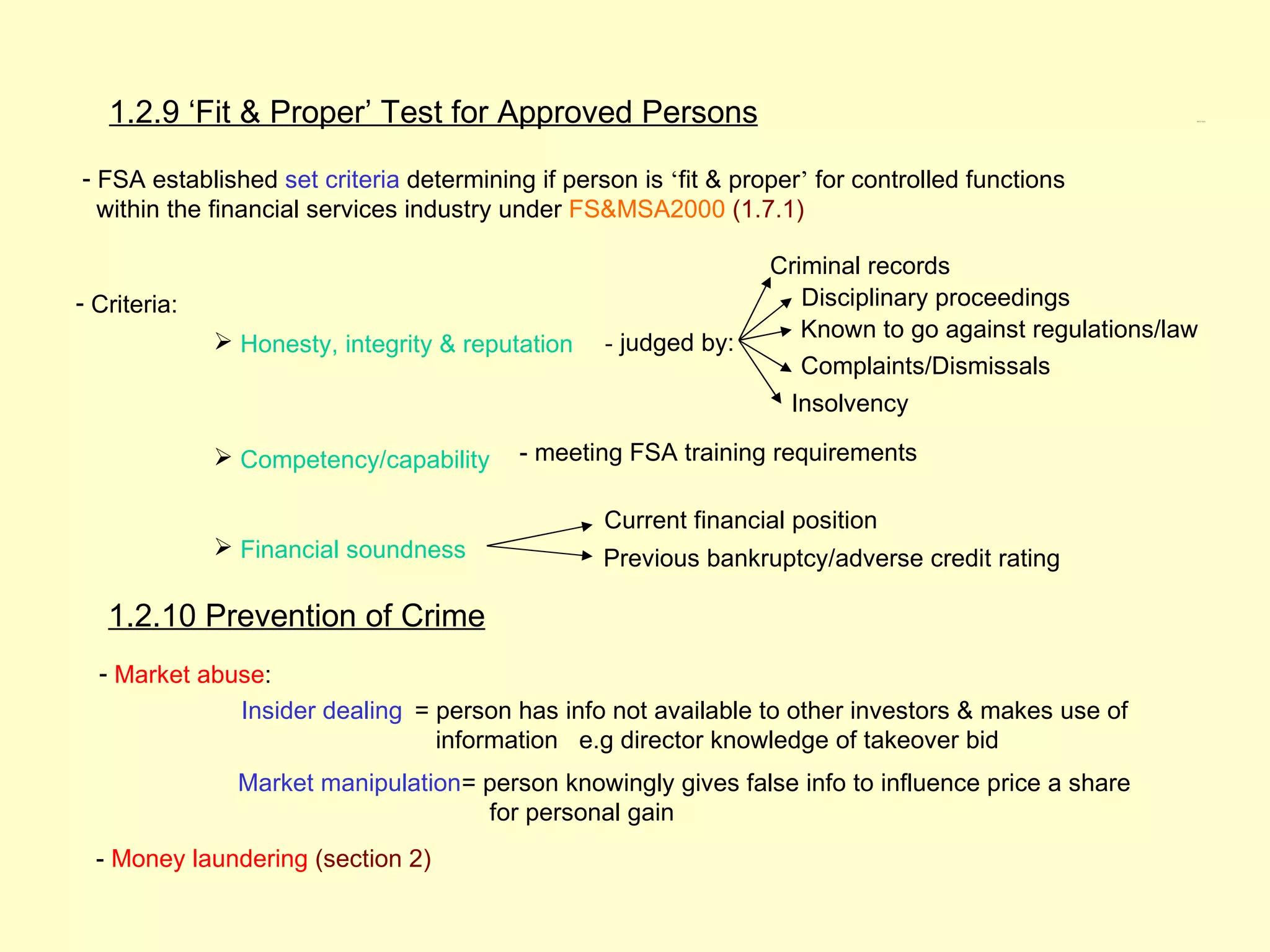 1.2.9 ‘Fit & Proper’ Test for Approved Persons                                                      1.2.9, 1.2.10




- FSA established set criteria determining if person is ‘fit & proper’ for controlled functions
  within the financial services industry under FS&MSA2000 (1.7.1)

                                                                  Criminal records
- Criteria:                                                          Disciplinary proceedings
                                                                     Known to go against regulations/law
               Honesty, integrity & reputation   - judged by:
                                                                     Complaints/Dismissals
                                                                    Insolvency

               Competency/capability     - meeting FSA training requirements

                                                  Current financial position
               Financial soundness               Previous bankruptcy/adverse credit rating

   1.2.10 Prevention of Crime
  - Market abuse:
                Insider dealing = person has info not available to other investors & makes use of
                                  information e.g director knowledge of takeover bid
                Market manipulation= person knowingly gives false info to influence price a share
                                     for personal gain
  - Money laundering (section 2)
 