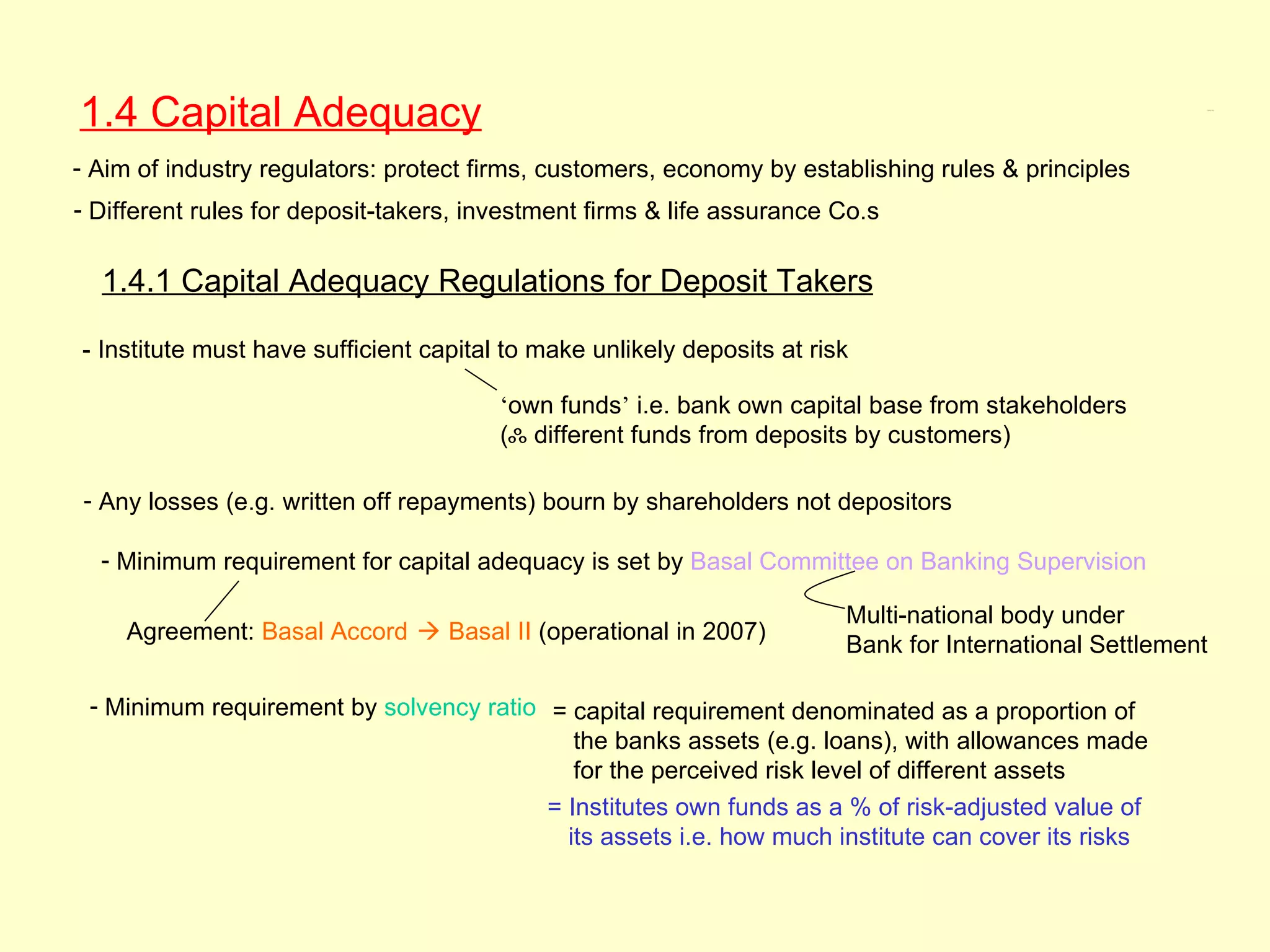 1.4 Capital Adequacy                                                                                         1.4, 1.4.1




- Aim of industry regulators: protect firms, customers, economy by establishing rules & principles
- Different rules for deposit-takers, investment firms & life assurance Co.s

  1.4.1 Capital Adequacy Regulations for Deposit Takers

- Institute must have sufficient capital to make unlikely deposits at risk

                                        ‘own funds’ i.e. bank own capital base from stakeholders
                                        (ஃ different funds from deposits by customers)

- Any losses (e.g. written off repayments) bourn by shareholders not depositors

  - Minimum requirement for capital adequacy is set by Basal Committee on Banking Supervision

                                                                         Multi-national body under
     Agreement: Basal Accord  Basal II (operational in 2007)
                                                                         Bank for International Settlement

 - Minimum requirement by solvency ratio = capital requirement denominated as a proportion of
                                            the banks assets (e.g. loans), with allowances made
                                            for the perceived risk level of different assets
                                         = Institutes own funds as a % of risk-adjusted value of
                                           its assets i.e. how much institute can cover its risks
 