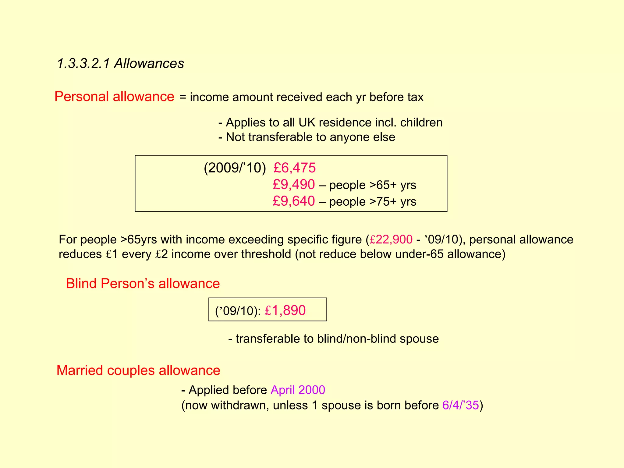 1.3.3.2.1 Allowances

Personal allowance = income amount received each yr before tax
                             - Applies to all UK residence incl. children
                             - Not transferable to anyone else

                          (2009/’10) £6,475
                                     £9,490 – people >65+ yrs
                                     £9,640 – people >75+ yrs

For people >65yrs with income exceeding specific figure (£22,900 - ’09/10), personal allowance
reduces £1 every £2 income over threshold (not reduce below under-65 allowance)

 Blind Person’s allowance
                            (’09/10): £1,890

                              - transferable to blind/non-blind spouse

Married couples allowance
                      - Applied before April 2000
                      (now withdrawn, unless 1 spouse is born before 6/4/’35)
 