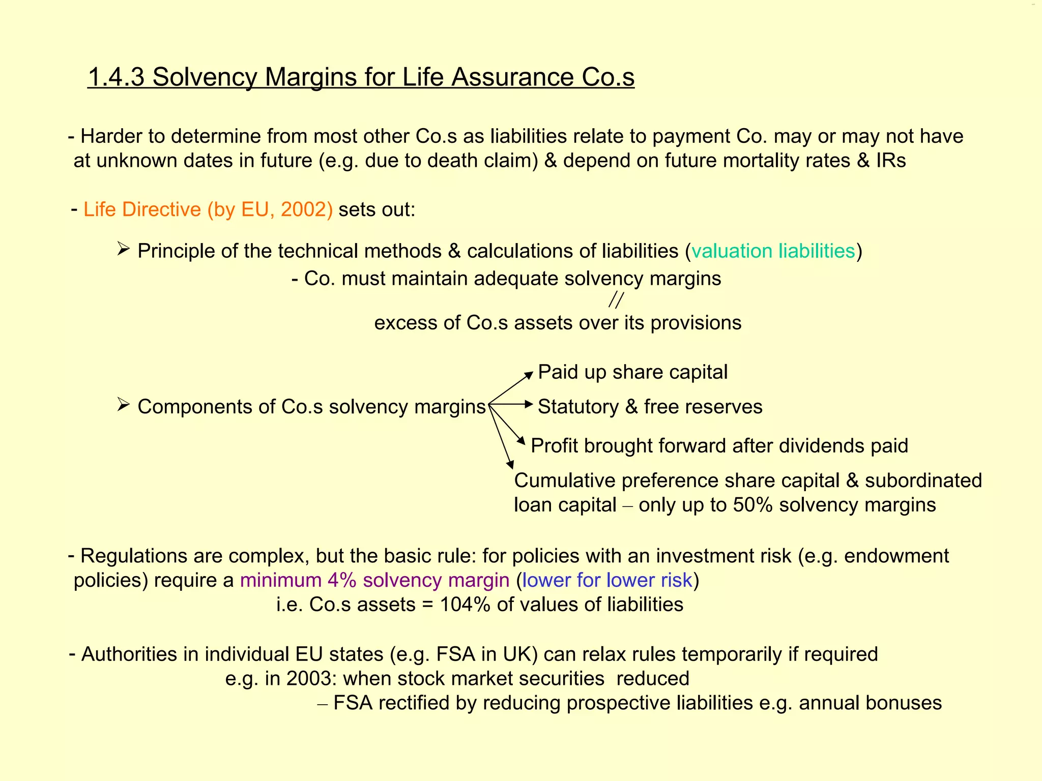 1.4.3




  1.4.3 Solvency Margins for Life Assurance Co.s

- Harder to determine from most other Co.s as liabilities relate to payment Co. may or may not have
 at unknown dates in future (e.g. due to death claim) & depend on future mortality rates & IRs

- Life Directive (by EU, 2002) sets out:

      Principle of the technical methods & calculations of liabilities (valuation liabilities)
                          - Co. must maintain adequate solvency margins

                                    excess of Co.s assets over its provisions

                                                       Paid up share capital
      Components of Co.s solvency margins             Statutory & free reserves
                                                       Profit brought forward after dividends paid
                                                     Cumulative preference share capital & subordinated
                                                     loan capital – only up to 50% solvency margins

- Regulations are complex, but the basic rule: for policies with an investment risk (e.g. endowment
 policies) require a minimum 4% solvency margin (lower for lower risk)
                         i.e. Co.s assets = 104% of values of liabilities

- Authorities in individual EU states (e.g. FSA in UK) can relax rules temporarily if required
                   e.g. in 2003: when stock market securities reduced
                              – FSA rectified by reducing prospective liabilities e.g. annual bonuses
 
