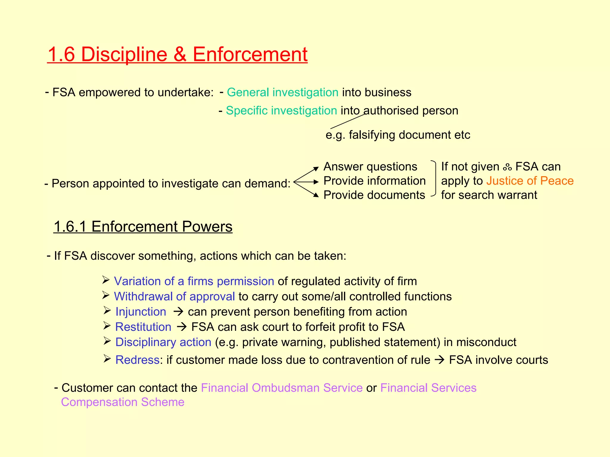 1.6 Discipline & Enforcement
- FSA empowered to undertake: - General investigation into business
                                - Specific investigation into authorised person

                                                    e.g. falsifying document etc

                                                    Answer questions       If not given ஃ FSA can
- Person appointed to investigate can demand:       Provide information    apply to Justice of Peace
                                                    Provide documents      for search warrant

 1.6.1 Enforcement Powers
- If FSA discover something, actions which can be taken:

           Variation of a firms permission of regulated activity of firm
           Withdrawal of approval to carry out some/all controlled functions
           Injunction  can prevent person benefiting from action
           Restitution  FSA can ask court to forfeit profit to FSA
           Disciplinary action (e.g. private warning, published statement) in misconduct
           Redress: if customer made loss due to contravention of rule  FSA involve courts

 - Customer can contact the Financial Ombudsman Service or Financial Services
   Compensation Scheme
 