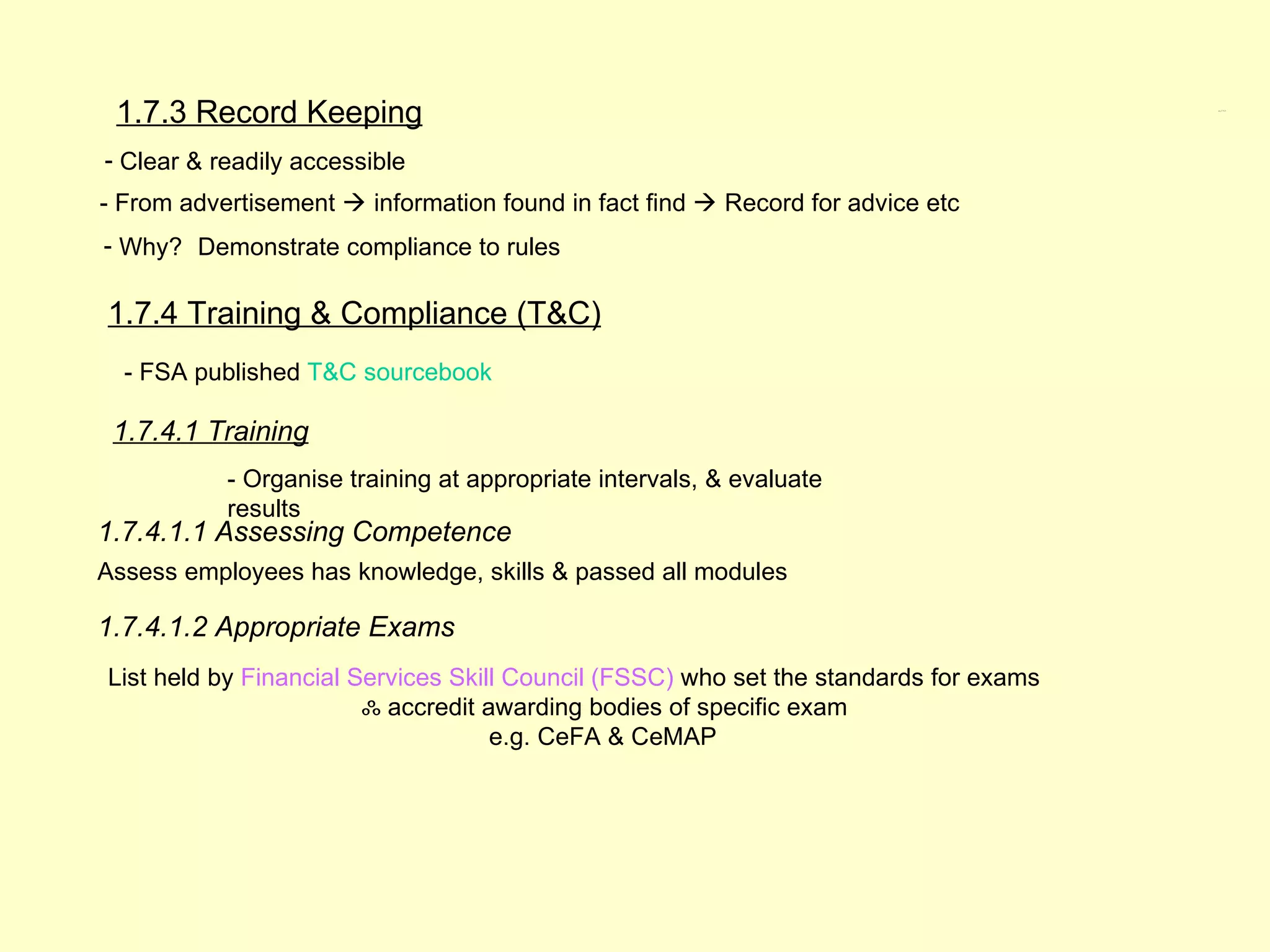 1.7.3 Record Keeping                                                                  1.7.3, 1.7.4




- Clear & readily accessible
- From advertisement  information found in fact find  Record for advice etc
- Why? Demonstrate compliance to rules

1.7.4 Training & Compliance (T&C)
  - FSA published T&C sourcebook

 1.7.4.1 Training
           - Organise training at appropriate intervals, & evaluate
           results
1.7.4.1.1 Assessing Competence
Assess employees has knowledge, skills & passed all modules

1.7.4.1.2 Appropriate Exams
List held by Financial Services Skill Council (FSSC) who set the standards for exams
                        ஃ accredit awarding bodies of specific exam
                                    e.g. CeFA & CeMAP
 