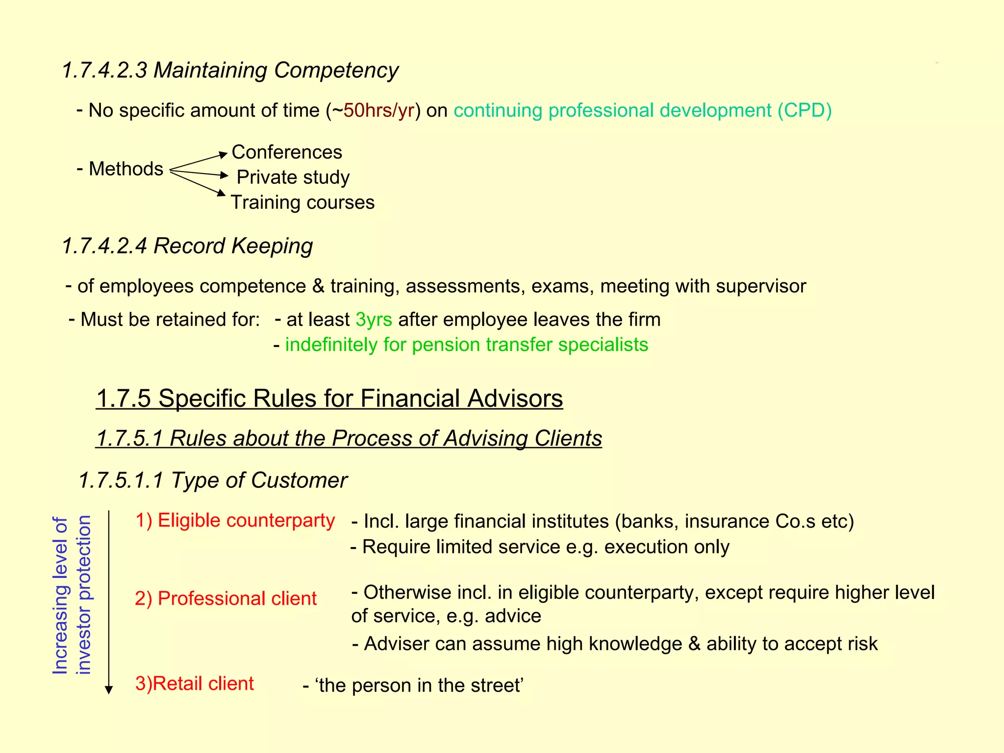 1.7.4.2.3 Maintaining Competency
                                                                                                                              1.7.5




           - No specific amount of time (~50hrs/yr) on continuing professional development (CPD)

                                      Conferences
           - Methods                   Private study
                                      Training courses

    1.7.4.2.4 Record Keeping
      - of employees competence & training, assessments, exams, meeting with supervisor
        - Must be retained for: - at least 3yrs after employee leaves the firm
                                - indefinitely for pension transfer specialists

                      1.7.5 Specific Rules for Financial Advisors
                      1.7.5.1 Rules about the Process of Advising Clients
           1.7.5.1.1 Type of Customer
                          1) Eligible counterparty - Incl. large financial institutes (banks, insurance Co.s etc)
investor protection
Increasing level of




                                                   - Require limited service e.g. execution only

                          2) Professional client    - Otherwise incl. in eligible counterparty, except require higher level
                                                    of service, e.g. advice
                                                    - Adviser can assume high knowledge & ability to accept risk

                          3)Retail client     - ‘the person in the street’
 