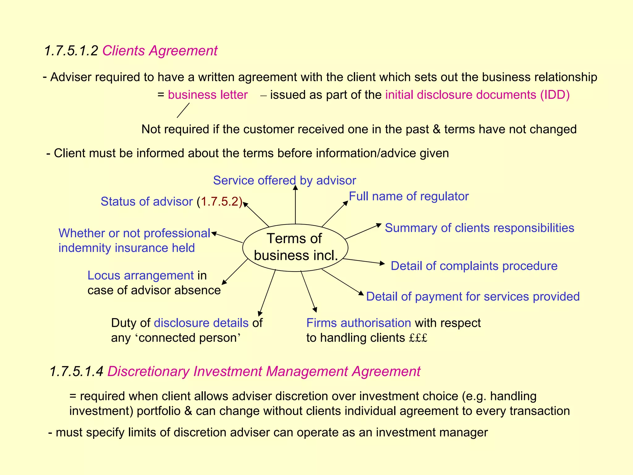 1.7.5.1.2 Clients Agreement
- Adviser required to have a written agreement with the client which sets out the business relationship
                      = business letter – issued as part of the initial disclosure documents (IDD)

                  Not required if the customer received one in the past & terms have not changed
- Client must be informed about the terms before information/advice given

                               Service offered by advisor
          Status of advisor (1.7.5.2)                   Full name of regulator


  Whether or not professional                                  Summary of clients responsibilities
                                         Terms of
  indemnity insurance held
                                       business incl.
                                                                Detail of complaints procedure
        Locus arrangement in
        case of advisor absence
                                                            Detail of payment for services provided

            Duty of disclosure details of       Firms authorisation with respect
            any ‘connected person’              to handling clients £££

 1.7.5.1.4 Discretionary Investment Management Agreement
    = required when client allows adviser discretion over investment choice (e.g. handling
    investment) portfolio & can change without clients individual agreement to every transaction
 - must specify limits of discretion adviser can operate as an investment manager
 