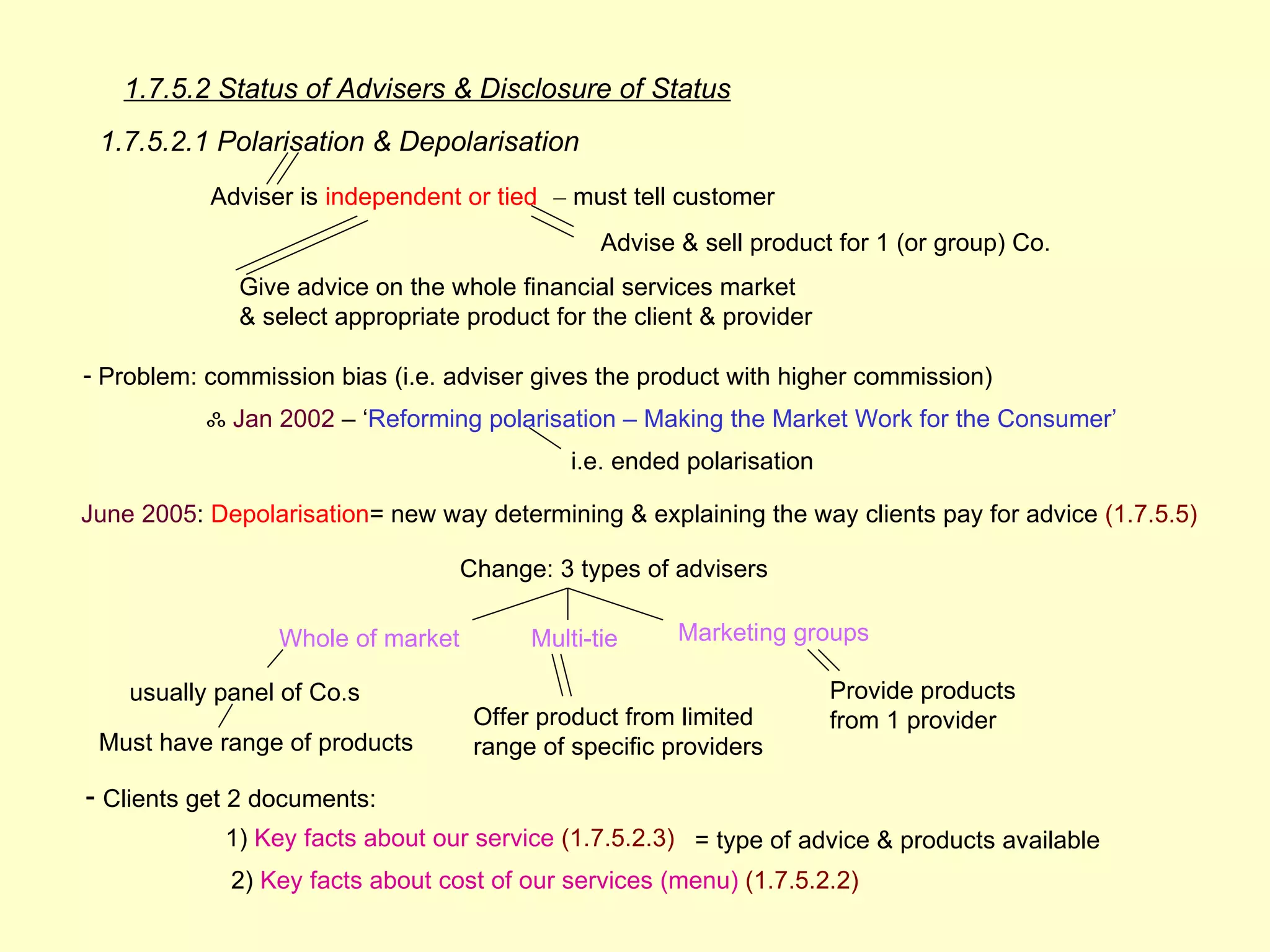 1.7.5.2 Status of Advisers & Disclosure of Status
 1.7.5.2.1 Polarisation & Depolarisation
           Adviser is independent or tied – must tell customer
                                                Advise & sell product for 1 (or group) Co.
              Give advice on the whole financial services market
              & select appropriate product for the client & provider

- Problem: commission bias (i.e. adviser gives the product with higher commission)
           ஃ Jan 2002 – ‘Reforming polarisation – Making the Market Work for the Consumer’
                                             i.e. ended polarisation

June 2005: Depolarisation= new way determining & explaining the way clients pay for advice (1.7.5.5)

                                   Change: 3 types of advisers

                 Whole of market         Multi-tie     Marketing groups

    usually panel of Co.s                                              Provide products
                                    Offer product from limited         from 1 provider
 Must have range of products        range of specific providers

- Clients get 2 documents:
            1) Key facts about our service (1.7.5.2.3) = type of advice & products available
             2) Key facts about cost of our services (menu) (1.7.5.2.2)
 
