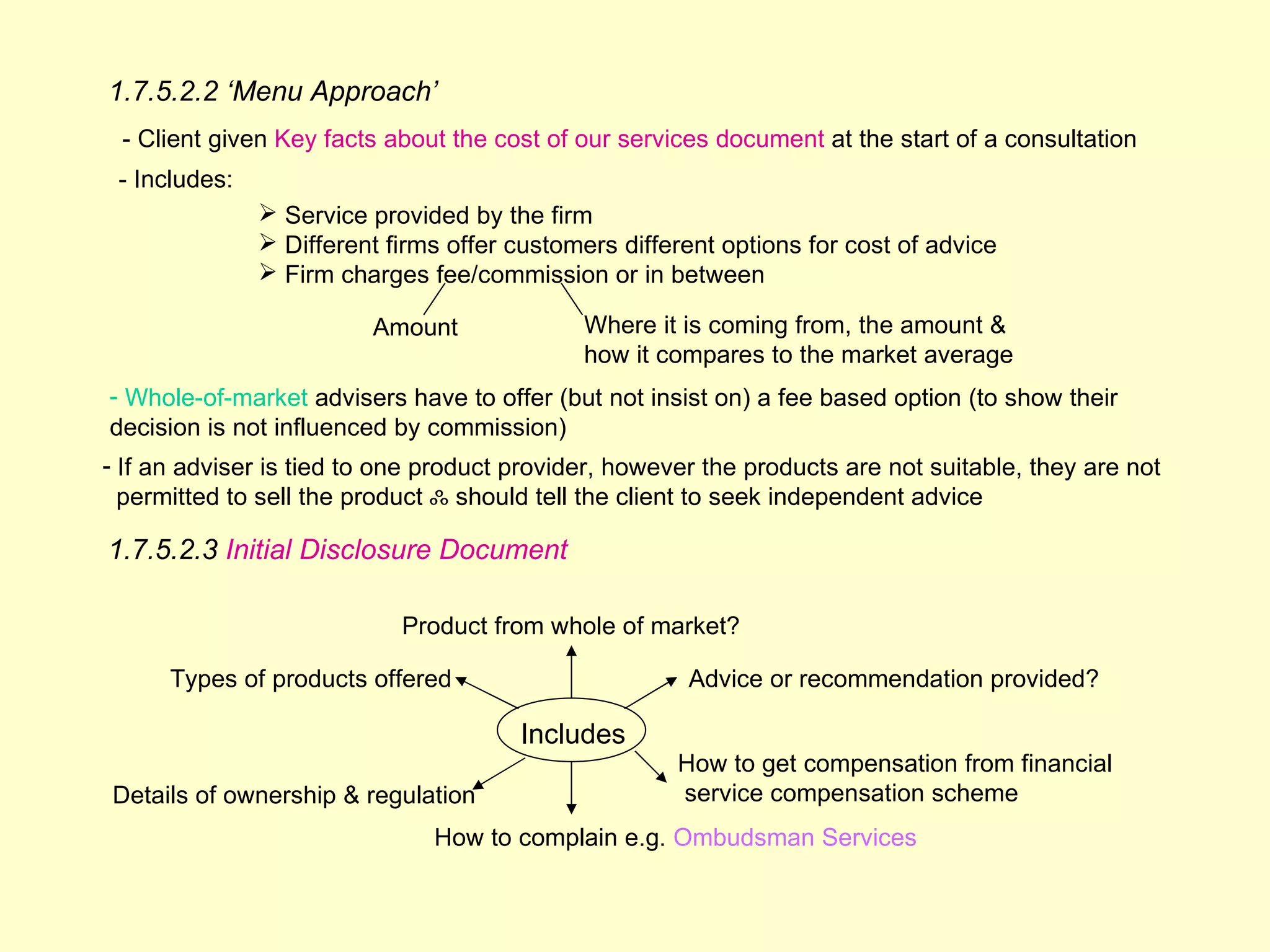1.7.5.2.2 ‘Menu Approach’
 - Client given Key facts about the cost of our services document at the start of a consultation
 - Includes:
                Service provided by the firm
                Different firms offer customers different options for cost of advice
                Firm charges fee/commission or in between

                         Amount              Where it is coming from, the amount &
                                             how it compares to the market average
- Whole-of-market advisers have to offer (but not insist on) a fee based option (to show their
decision is not influenced by commission)
- If an adviser is tied to one product provider, however the products are not suitable, they are not
  permitted to sell the product ஃ should tell the client to seek independent advice

1.7.5.2.3 Initial Disclosure Document

                            Product from whole of market?

      Types of products offered                        Advice or recommendation provided?

                                       Includes
                                                      How to get compensation from financial
Details of ownership & regulation                     service compensation scheme
                               How to complain e.g. Ombudsman Services
 