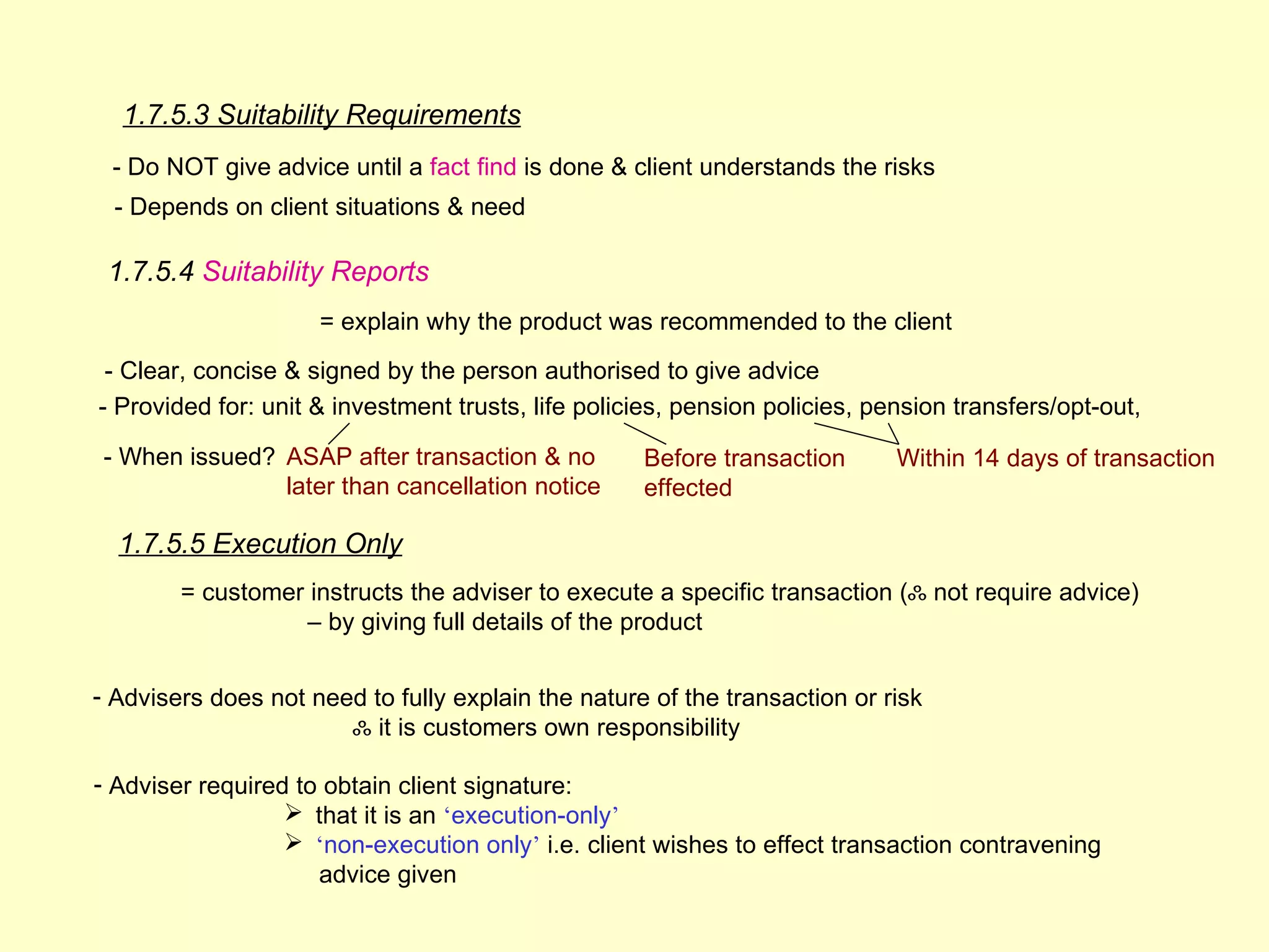1.7.5.3 Suitability Requirements
 - Do NOT give advice until a fact find is done & client understands the risks
  - Depends on client situations & need

 1.7.5.4 Suitability Reports
                     = explain why the product was recommended to the client
 - Clear, concise & signed by the person authorised to give advice
- Provided for: unit & investment trusts, life policies, pension policies, pension transfers/opt-out,

 - When issued? ASAP after transaction & no         Before transaction       Within 14 days of transaction
                later than cancellation notice      effected

  1.7.5.5 Execution Only
        = customer instructs the adviser to execute a specific transaction (ஃ not require advice)
                   – by giving full details of the product


- Advisers does not need to fully explain the nature of the transaction or risk
                       ஃ it is customers own responsibility

- Adviser required to obtain client signature:
                   that it is an ‘execution-only’
                   ‘non-execution only’ i.e. client wishes to effect transaction contravening
                     advice given
 