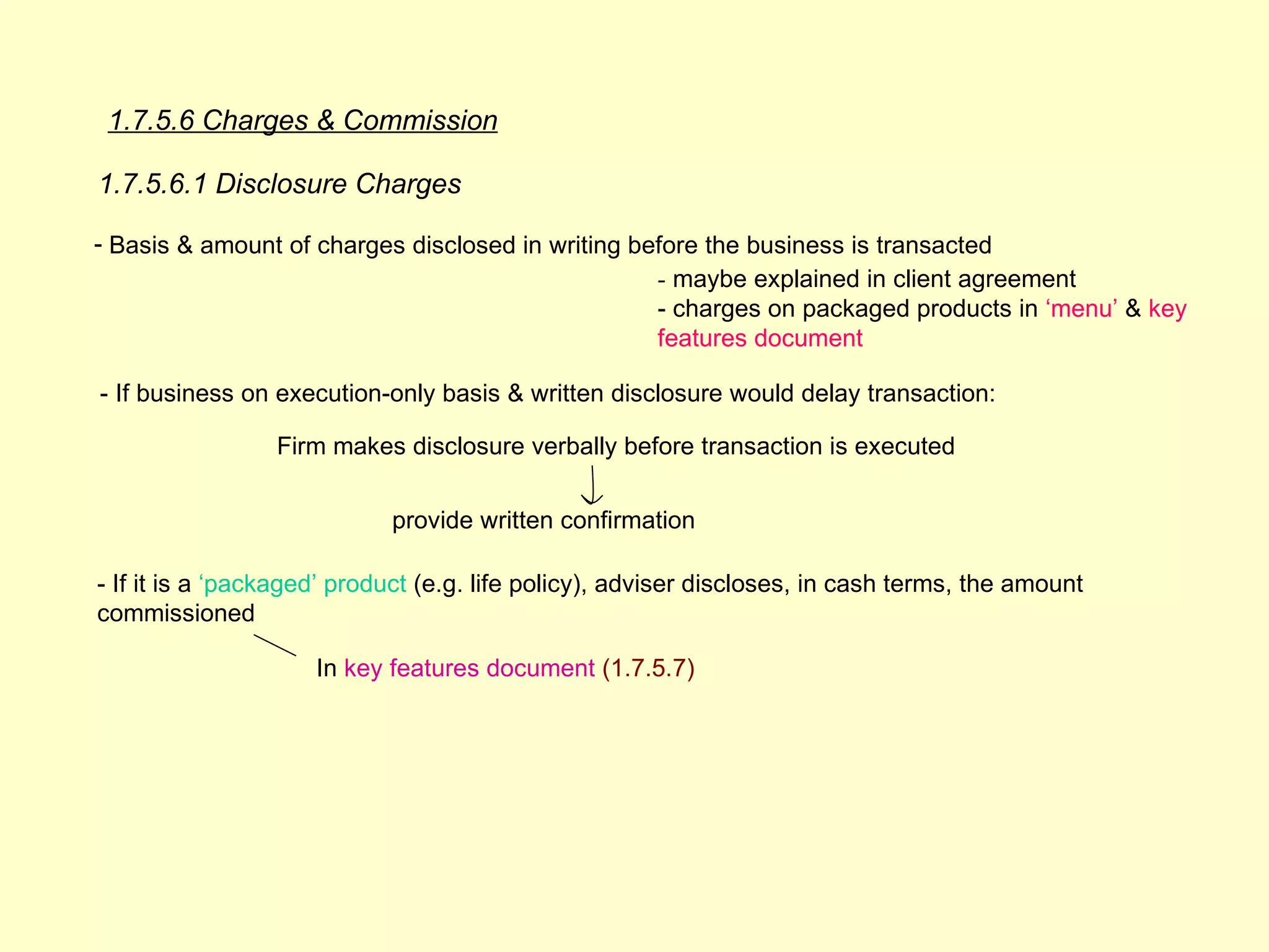 1.7.5.6 Charges & Commission

1.7.5.6.1 Disclosure Charges

- Basis & amount of charges disclosed in writing before the business is transacted
                                                   - maybe explained in client agreement
                                                   - charges on packaged products in ‘menu’ & key
                                                   features document

- If business on execution-only basis & written disclosure would delay transaction:

                 Firm makes disclosure verbally before transaction is executed


                            provide written confirmation

- If it is a ‘packaged’ product (e.g. life policy), adviser discloses, in cash terms, the amount
commissioned

                     In key features document (1.7.5.7)
 