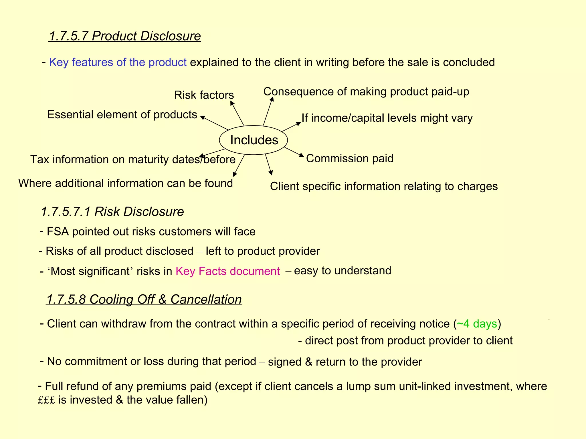 1.7.5.7 Product Disclosure
    - Key features of the product explained to the client in writing before the sale is concluded

                               Risk factors       Consequence of making product paid-up

     Essential element of products                        If income/capital levels might vary
                                           Includes
  Tax information on maturity dates/before                 Commission paid

Where additional information can be found          Client specific information relating to charges

    1.7.5.7.1 Risk Disclosure
    - FSA pointed out risks customers will face
   - Risks of all product disclosed – left to product provider
    - ‘Most significant’ risks in Key Facts document – easy to understand

     1.7.5.8 Cooling Off & Cancellation
    - Client can withdraw from the contract within a specific period of receiving notice (~4 days)
                                                                                                           1.7.6




                                                         - direct post from product provider to client
    - No commitment or loss during that period – signed & return to the provider

   - Full refund of any premiums paid (except if client cancels a lump sum unit-linked investment, where
   £££ is invested & the value fallen)
 