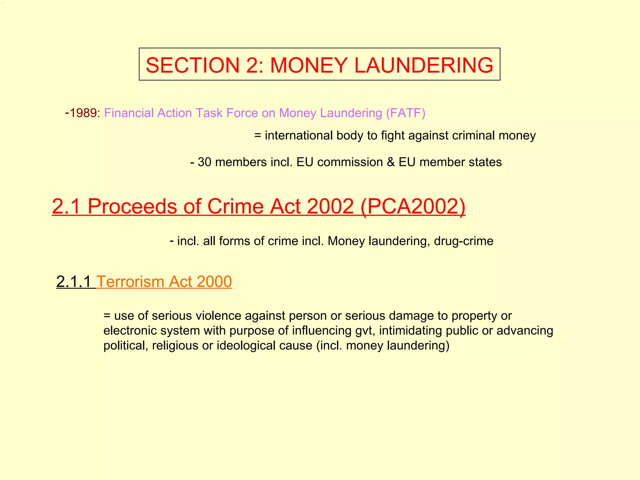 2.1




                    SECTION 2: MONEY LAUNDERING

       -1989: Financial Action Task Force on Money Laundering (FATF)
                                        = international body to fight against criminal money

                            - 30 members incl. EU commission & EU member states


      2.1 Proceeds of Crime Act 2002 (PCA2002)
                         - incl. all forms of crime incl. Money laundering, drug-crime


      2.1.1 Terrorism Act 2000

             = use of serious violence against person or serious damage to property or
             electronic system with purpose of influencing gvt, intimidating public or advancing
             political, religious or ideological cause (incl. money laundering)
 
