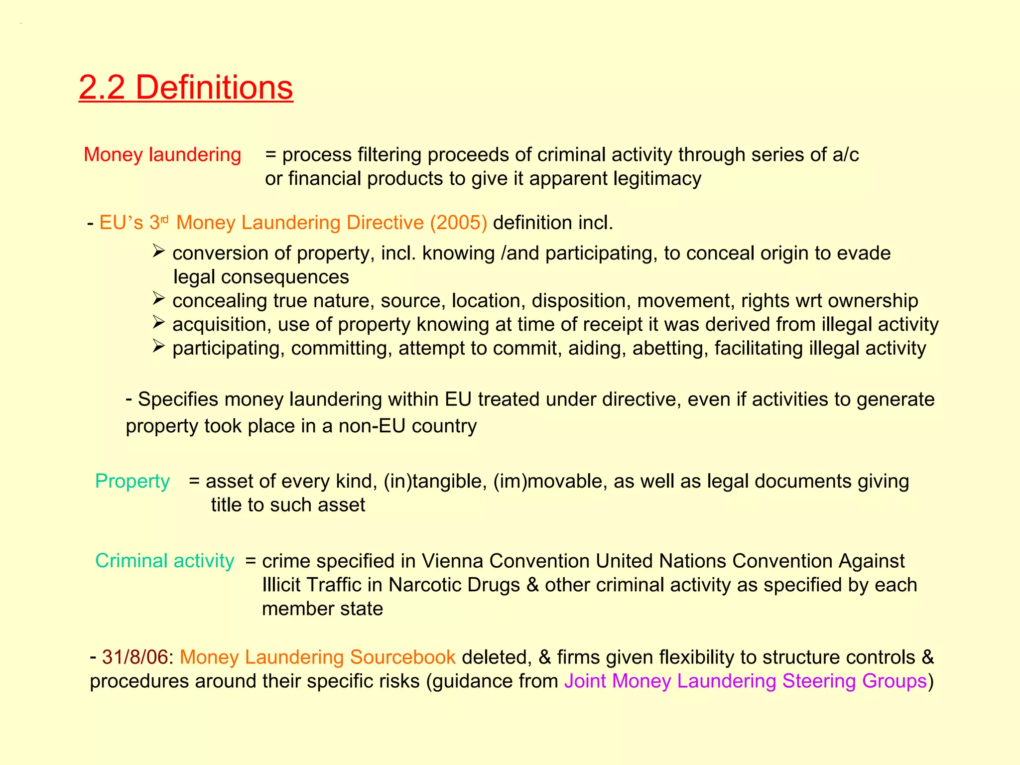 2.2




      2.2 Definitions
      Money laundering     = process filtering proceeds of criminal activity through series of a/c
                           or financial products to give it apparent legitimacy

      - EU’s 3rd Money Laundering Directive (2005) definition incl.
              conversion of property, incl. knowing /and participating, to conceal origin to evade
                 legal consequences
              concealing true nature, source, location, disposition, movement, rights wrt ownership
              acquisition, use of property knowing at time of receipt it was derived from illegal activity
              participating, committing, attempt to commit, aiding, abetting, facilitating illegal activity

          - Specifies money laundering within EU treated under directive, even if activities to generate
          property took place in a non-EU country

       Property = asset of every kind, (in)tangible, (im)movable, as well as legal documents giving
                  title to such asset

       Criminal activity = crime specified in Vienna Convention United Nations Convention Against
                           Illicit Traffic in Narcotic Drugs & other criminal activity as specified by each
                           member state

      - 31/8/06: Money Laundering Sourcebook deleted, & firms given flexibility to structure controls &
      procedures around their specific risks (guidance from Joint Money Laundering Steering Groups)
 