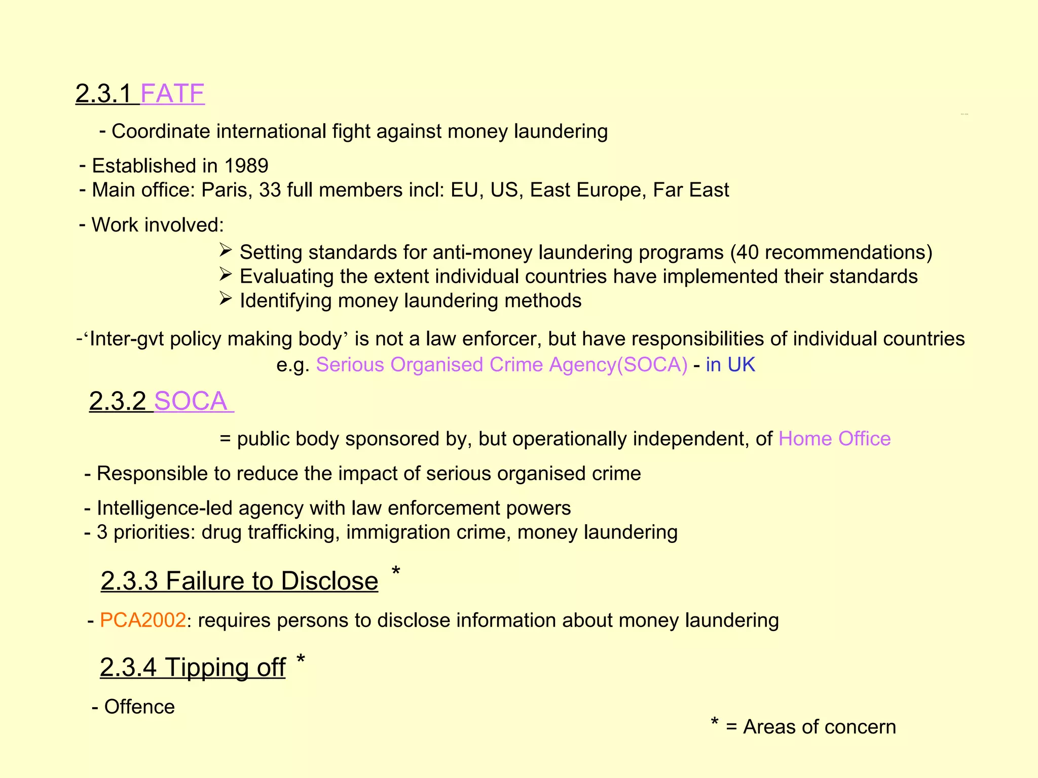 2.3.1 FATF                                                                                             2.3.1 – 2.3.4




  - Coordinate international fight against money laundering
- Established in 1989
- Main office: Paris, 33 full members incl: EU, US, East Europe, Far East
- Work involved:
                Setting standards for anti-money laundering programs (40 recommendations)
                Evaluating the extent individual countries have implemented their standards
                Identifying money laundering methods
-‘Inter-gvt policy making body’ is not a law enforcer, but have responsibilities of individual countries
                        e.g. Serious Organised Crime Agency(SOCA) - in UK
 2.3.2 SOCA
                = public body sponsored by, but operationally independent, of Home Office
- Responsible to reduce the impact of serious organised crime
- Intelligence-led agency with law enforcement powers
- 3 priorities: drug trafficking, immigration crime, money laundering

  2.3.3 Failure to Disclose *
 - PCA2002: requires persons to disclose information about money laundering

  2.3.4 Tipping off *
 - Offence
                                                                          * = Areas of concern
 