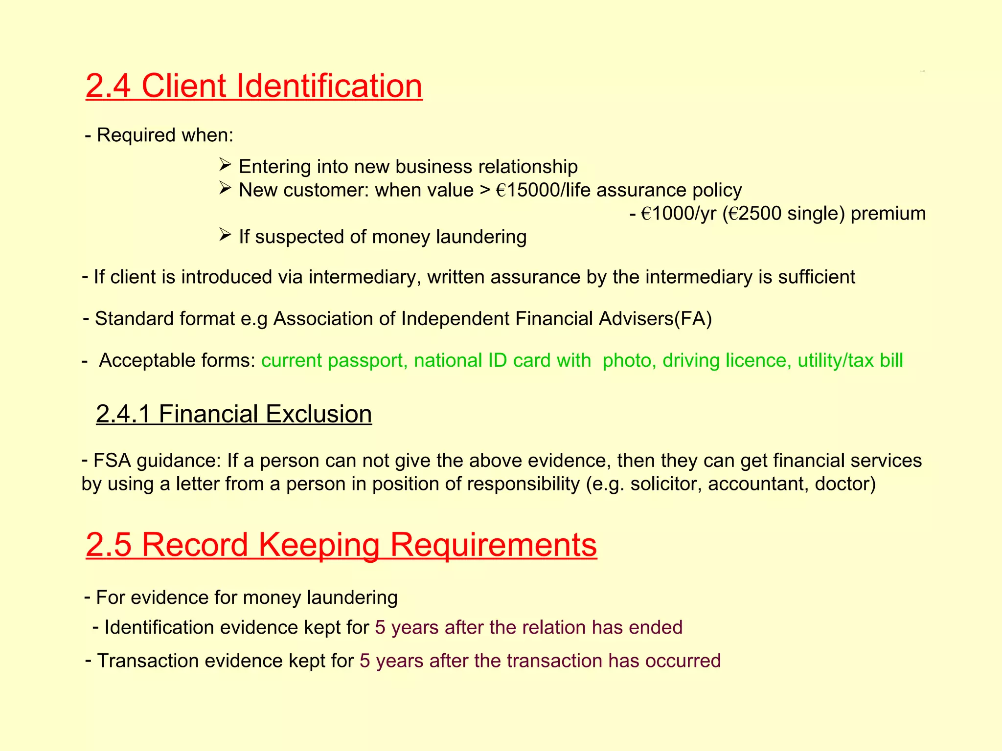 2.4 Client Identification
                                                                                                       2.4, 2.5




- Required when:
                 Entering into new business relationship
                 New customer: when value > €15000/life assurance policy
                                                            - €1000/yr (€2500 single) premium
                 If suspected of money laundering

- If client is introduced via intermediary, written assurance by the intermediary is sufficient

- Standard format e.g Association of Independent Financial Advisers(FA)

- Acceptable forms: current passport, national ID card with photo, driving licence, utility/tax bill

 2.4.1 Financial Exclusion
- FSA guidance: If a person can not give the above evidence, then they can get financial services
by using a letter from a person in position of responsibility (e.g. solicitor, accountant, doctor)


2.5 Record Keeping Requirements
- For evidence for money laundering
 - Identification evidence kept for 5 years after the relation has ended
- Transaction evidence kept for 5 years after the transaction has occurred
 
