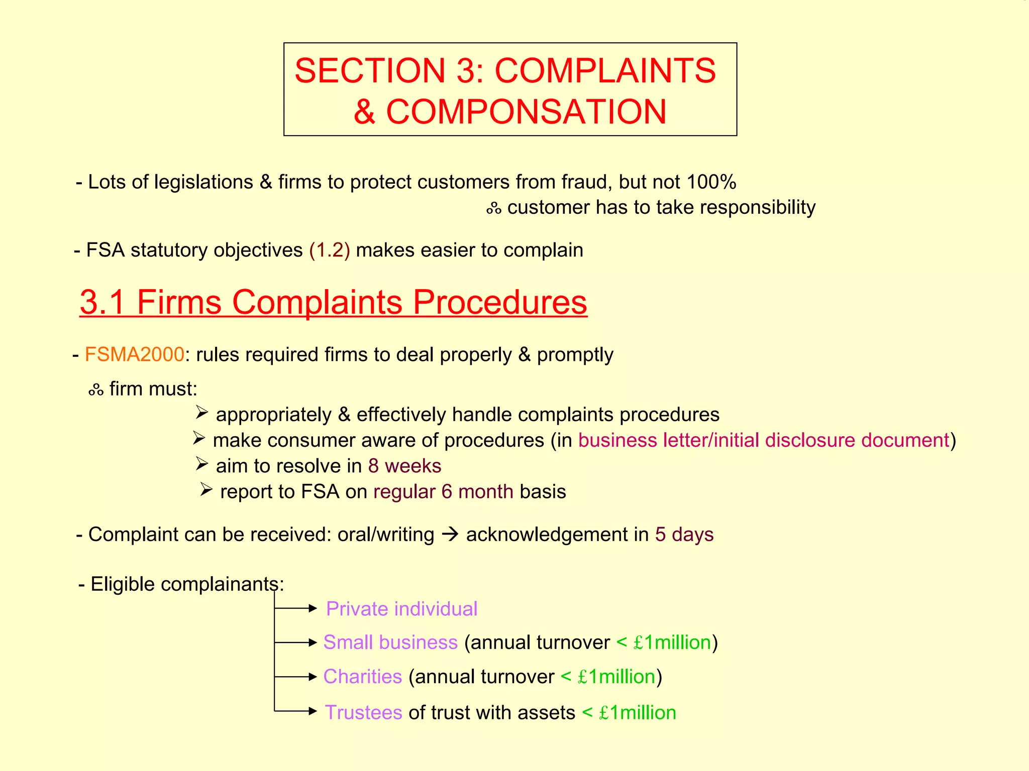 3.1




                           SECTION 3: COMPLAINTS
                              & COMPONSATION
- Lots of legislations & firms to protect customers from fraud, but not 100%
                                                ஃ customer has to take responsibility

- FSA statutory objectives (1.2) makes easier to complain

3.1 Firms Complaints Procedures
- FSMA2000: rules required firms to deal properly & promptly
 ஃ firm must:
             appropriately & effectively handle complaints procedures
             make consumer aware of procedures (in business letter/initial disclosure document)
             aim to resolve in 8 weeks
               report to FSA on regular 6 month basis

- Complaint can be received: oral/writing  acknowledgement in 5 days

- Eligible complainants:
                            Private individual
                            Small business (annual turnover < £1million)
                            Charities (annual turnover < £1million)
                            Trustees of trust with assets < £1million
 