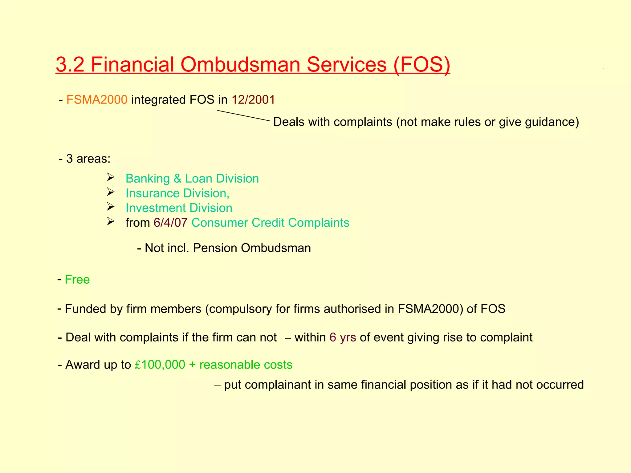 3.2 Financial Ombudsman Services (FOS)                                                                 3.2




- FSMA2000 integrated FOS in 12/2001
                                         Deals with complaints (not make rules or give guidance)


- 3 areas:
            Banking & Loan Division
            Insurance Division,
            Investment Division
            from 6/4/07 Consumer Credit Complaints

               - Not incl. Pension Ombudsman

- Free

- Funded by firm members (compulsory for firms authorised in FSMA2000) of FOS

- Deal with complaints if the firm can not – within 6 yrs of event giving rise to complaint

- Award up to £100,000 + reasonable costs
                              – put complainant in same financial position as if it had not occurred
 