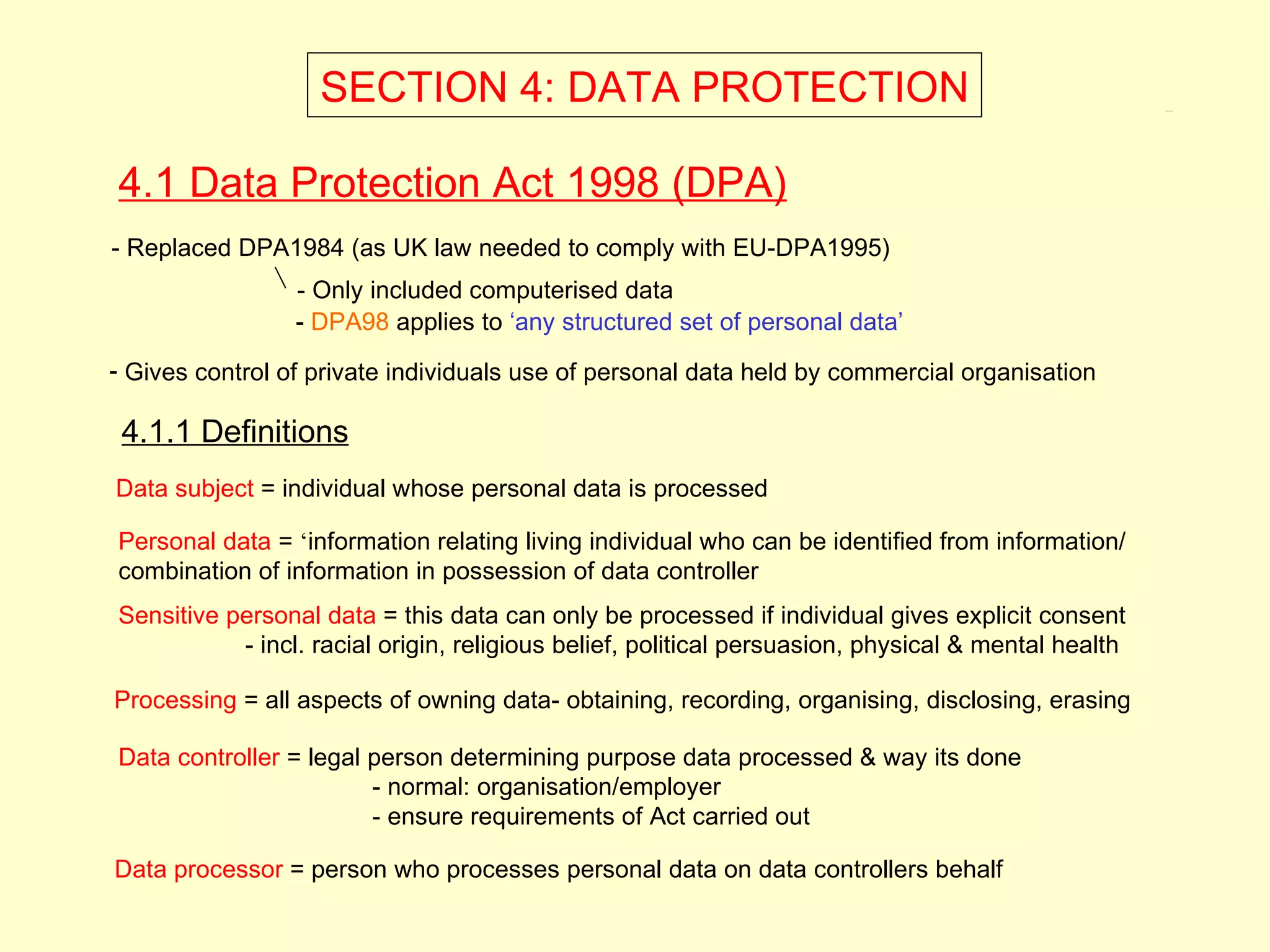 SECTION 4: DATA PROTECTION                                                        4.1, 4.1.1




4.1 Data Protection Act 1998 (DPA)
- Replaced DPA1984 (as UK law needed to comply with EU-DPA1995)
                 - Only included computerised data
                 - DPA98 applies to ‘any structured set of personal data’
- Gives control of private individuals use of personal data held by commercial organisation

 4.1.1 Definitions
Data subject = individual whose personal data is processed

Personal data = ‘information relating living individual who can be identified from information/
combination of information in possession of data controller
Sensitive personal data = this data can only be processed if individual gives explicit consent
           - incl. racial origin, religious belief, political persuasion, physical & mental health

Processing = all aspects of owning data- obtaining, recording, organising, disclosing, erasing

Data controller = legal person determining purpose data processed & way its done
                        - normal: organisation/employer
                        - ensure requirements of Act carried out

Data processor = person who processes personal data on data controllers behalf
 