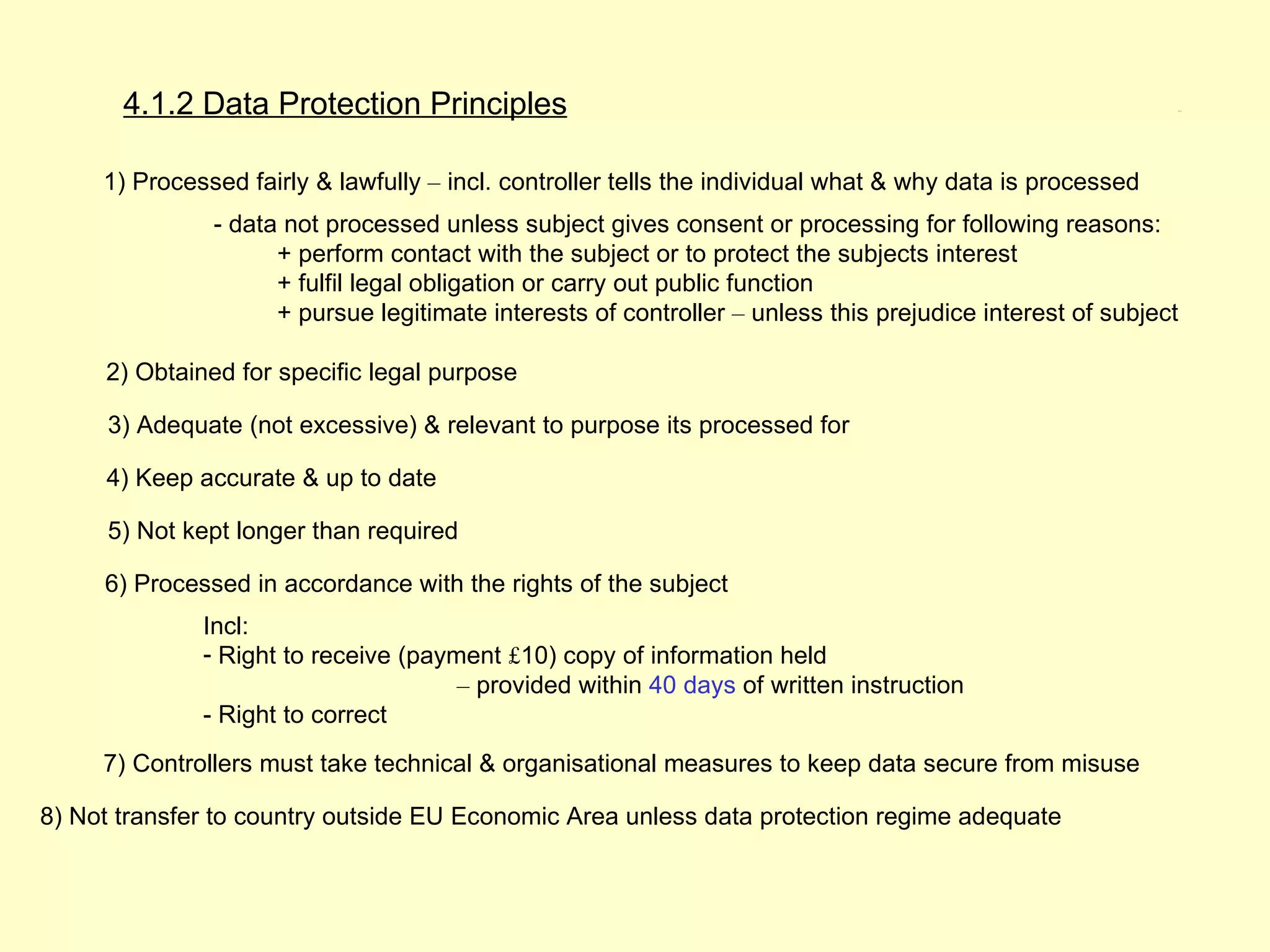 4.1.2 Data Protection Principles                                                                        4.1.2




     1) Processed fairly & lawfully – incl. controller tells the individual what & why data is processed
               - data not processed unless subject gives consent or processing for following reasons:
                     + perform contact with the subject or to protect the subjects interest
                     + fulfil legal obligation or carry out public function
                     + pursue legitimate interests of controller – unless this prejudice interest of subject

     2) Obtained for specific legal purpose

     3) Adequate (not excessive) & relevant to purpose its processed for

     4) Keep accurate & up to date

     5) Not kept longer than required

     6) Processed in accordance with the rights of the subject
              Incl:
              - Right to receive (payment £10) copy of information held
                                      – provided within 40 days of written instruction
              - Right to correct
     7) Controllers must take technical & organisational measures to keep data secure from misuse

8) Not transfer to country outside EU Economic Area unless data protection regime adequate
 