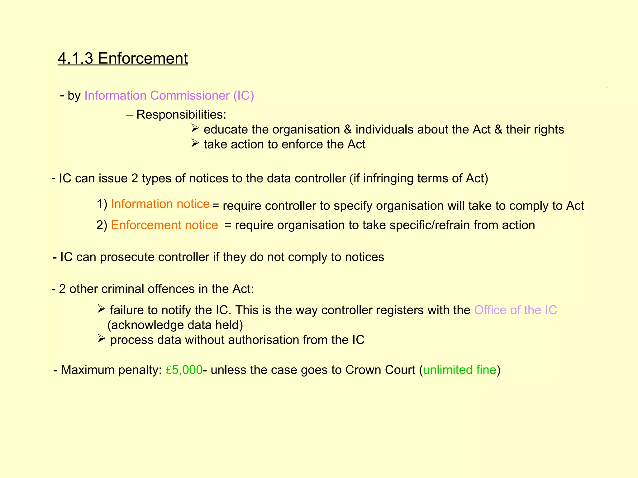 4.1.3 Enforcement
                                                                                                        4.1.3




 - by Information Commissioner (IC)
              – Responsibilities:
                         educate the organisation & individuals about the Act & their rights
                         take action to enforce the Act

- IC can issue 2 types of notices to the data controller (if infringing terms of Act)

        1) Information notice = require controller to specify organisation will take to comply to Act
        2) Enforcement notice = require organisation to take specific/refrain from action

- IC can prosecute controller if they do not comply to notices

- 2 other criminal offences in the Act:
         failure to notify the IC. This is the way controller registers with the Office of the IC
         (acknowledge data held)
         process data without authorisation from the IC

- Maximum penalty: £5,000- unless the case goes to Crown Court (unlimited fine)
 