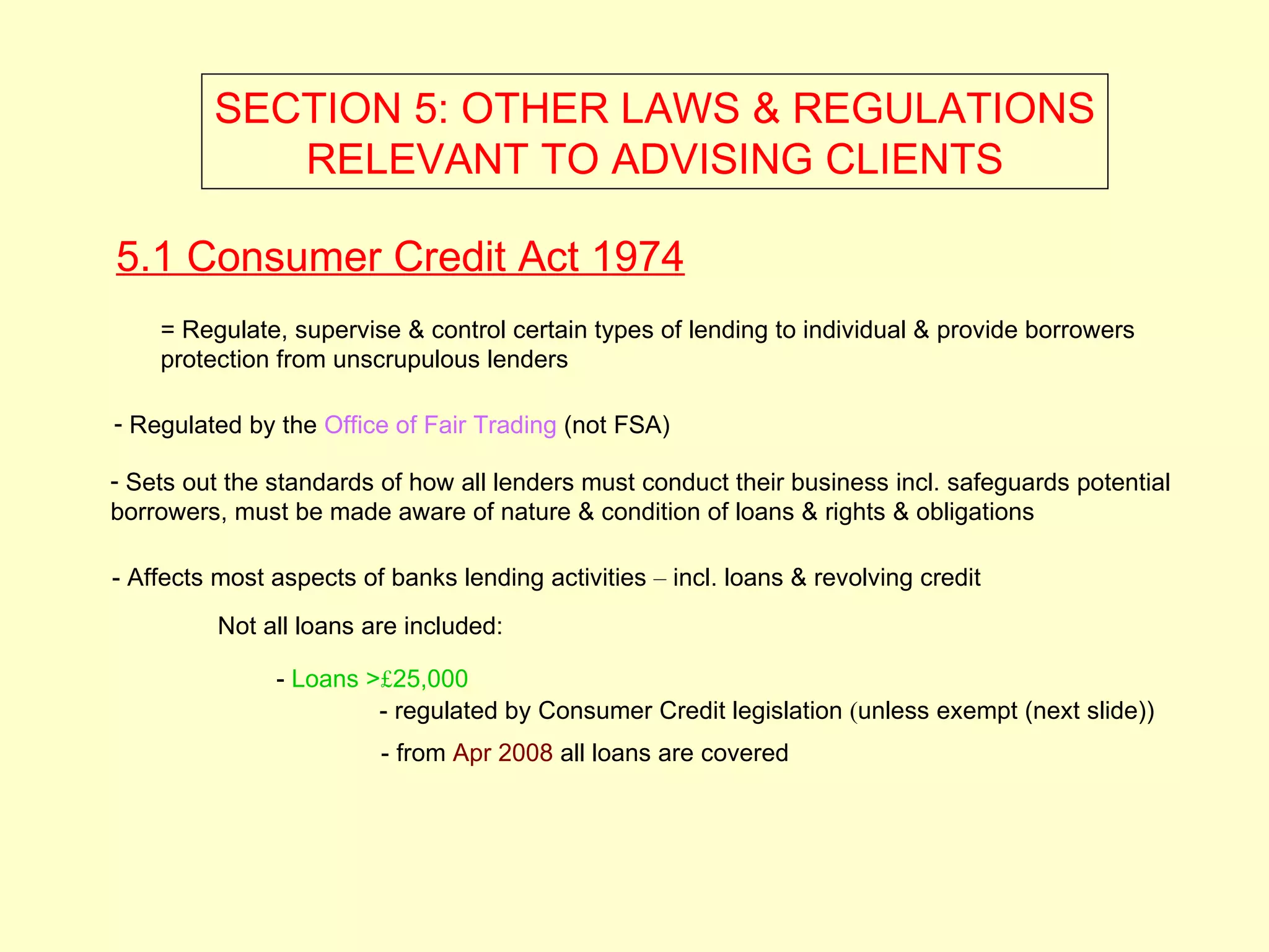 SECTION 5: OTHER LAWS & REGULATIONS
            RELEVANT TO ADVISING CLIENTS

5.1 Consumer Credit Act 1974
    = Regulate, supervise & control certain types of lending to individual & provide borrowers
    protection from unscrupulous lenders

- Regulated by the Office of Fair Trading (not FSA)

- Sets out the standards of how all lenders must conduct their business incl. safeguards potential
borrowers, must be made aware of nature & condition of loans & rights & obligations

- Affects most aspects of banks lending activities – incl. loans & revolving credit
          Not all loans are included:

               - Loans >£25,000
                        - regulated by Consumer Credit legislation (unless exempt (next slide))
                         - from Apr 2008 all loans are covered
 