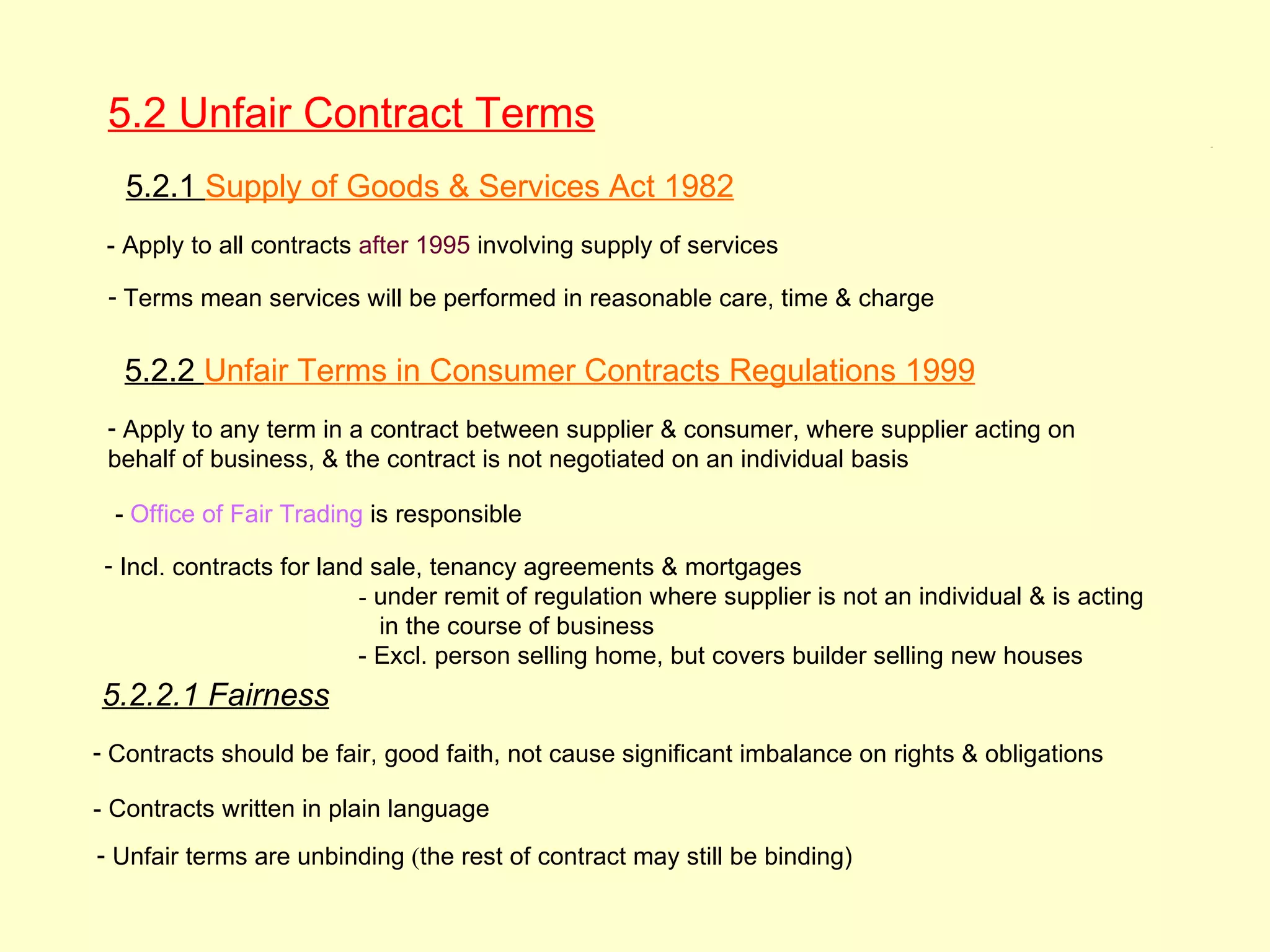 5.2 Unfair Contract Terms                                                                               5.2




   5.2.1 Supply of Goods & Services Act 1982
 - Apply to all contracts after 1995 involving supply of services

 - Terms mean services will be performed in reasonable care, time & charge


  5.2.2 Unfair Terms in Consumer Contracts Regulations 1999
 - Apply to any term in a contract between supplier & consumer, where supplier acting on
 behalf of business, & the contract is not negotiated on an individual basis

  - Office of Fair Trading is responsible

 - Incl. contracts for land sale, tenancy agreements & mortgages
                           - under remit of regulation where supplier is not an individual & is acting
                             in the course of business
                           - Excl. person selling home, but covers builder selling new houses
5.2.2.1 Fairness
- Contracts should be fair, good faith, not cause significant imbalance on rights & obligations

- Contracts written in plain language
- Unfair terms are unbinding (the rest of contract may still be binding)
 