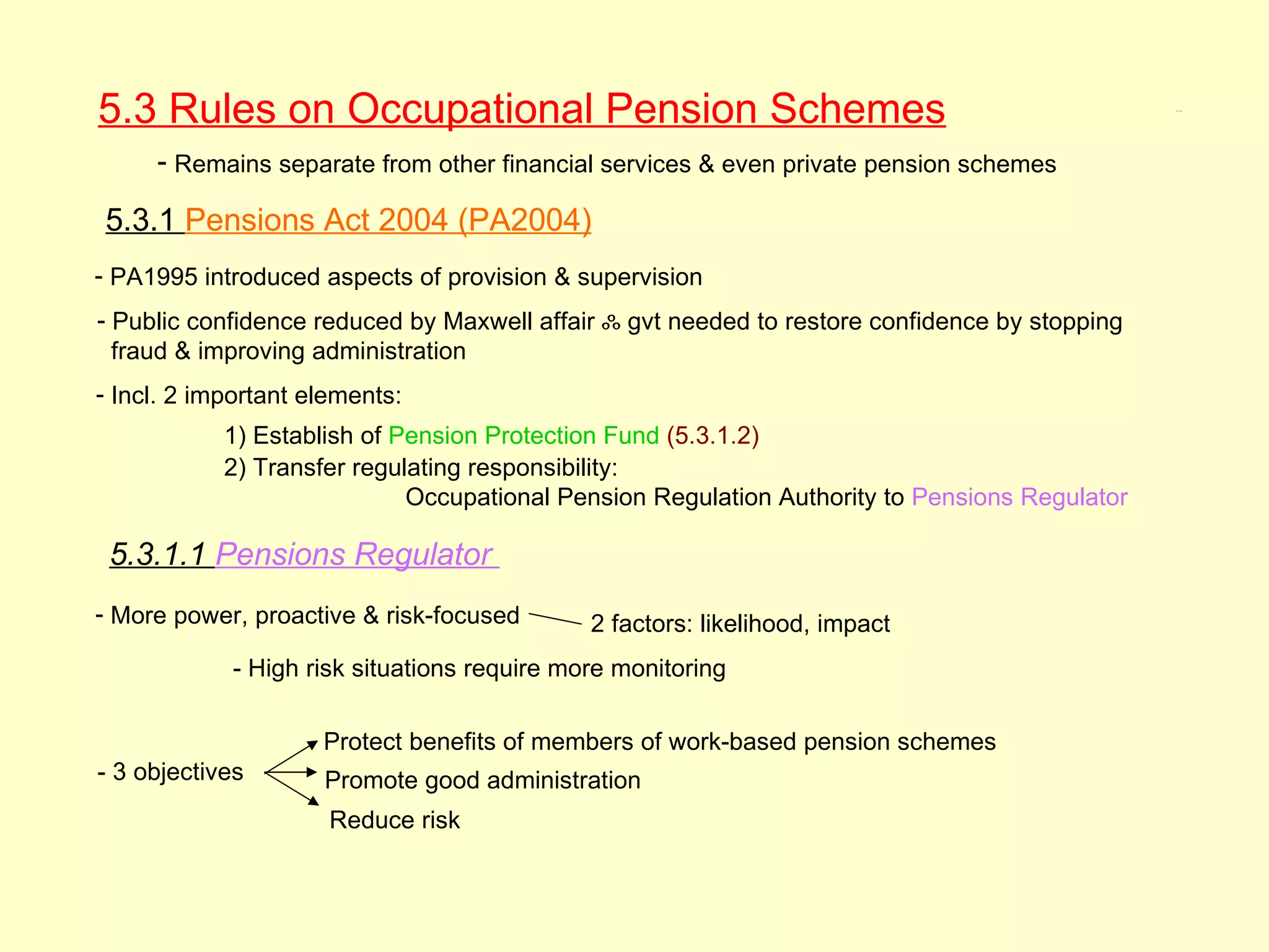 5.3 Rules on Occupational Pension Schemes                                                      5.3, 5.3.1




     - Remains separate from other financial services & even private pension schemes

5.3.1 Pensions Act 2004 (PA2004)
- PA1995 introduced aspects of provision & supervision
- Public confidence reduced by Maxwell affair ஃ gvt needed to restore confidence by stopping
  fraud & improving administration
- Incl. 2 important elements:
            1) Establish of Pension Protection Fund (5.3.1.2)
            2) Transfer regulating responsibility:
                             Occupational Pension Regulation Authority to Pensions Regulator

 5.3.1.1 Pensions Regulator
- More power, proactive & risk-focused       2 factors: likelihood, impact
            - High risk situations require more monitoring

                     Protect benefits of members of work-based pension schemes
- 3 objectives       Promote good administration
                      Reduce risk
 
