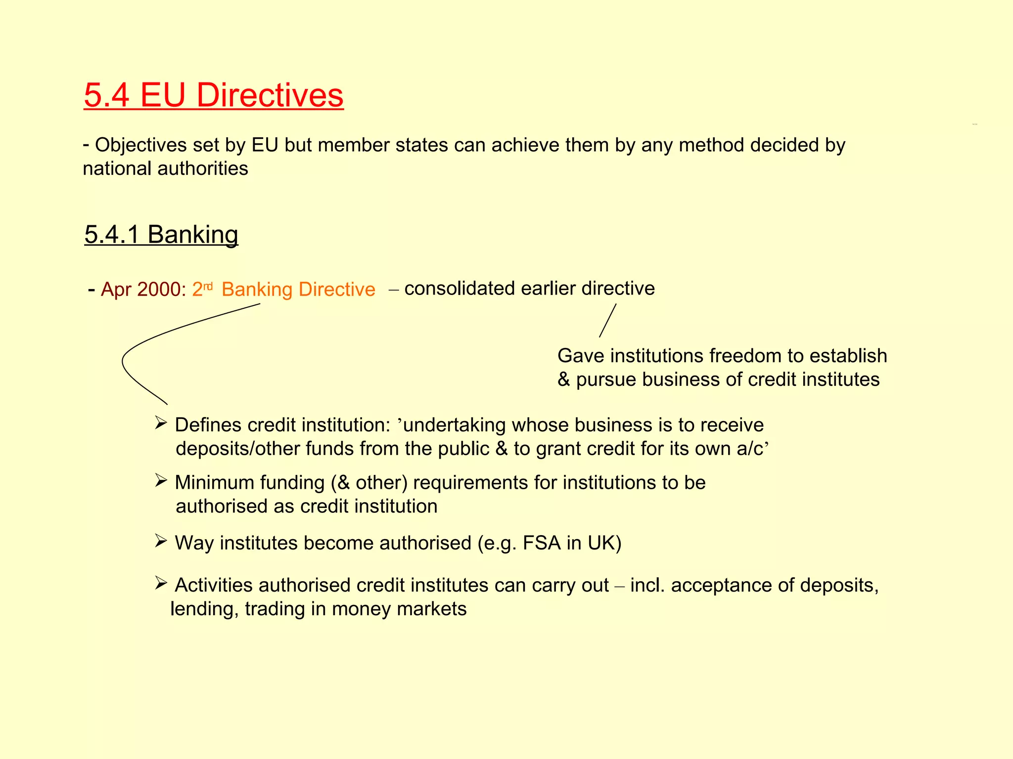 5.4 EU Directives
                                                                                                 5.4, 5.4.1




- Objectives set by EU but member states can achieve them by any method decided by
national authorities


5.4.1 Banking

- Apr 2000: 2nd Banking Directive – consolidated earlier directive

                                                       Gave institutions freedom to establish
                                                       & pursue business of credit institutes

        Defines credit institution: ’undertaking whose business is to receive
         deposits/other funds from the public & to grant credit for its own a/c’
        Minimum funding (& other) requirements for institutions to be
         authorised as credit institution
        Way institutes become authorised (e.g. FSA in UK)

        Activities authorised credit institutes can carry out – incl. acceptance of deposits,
        lending, trading in money markets
 