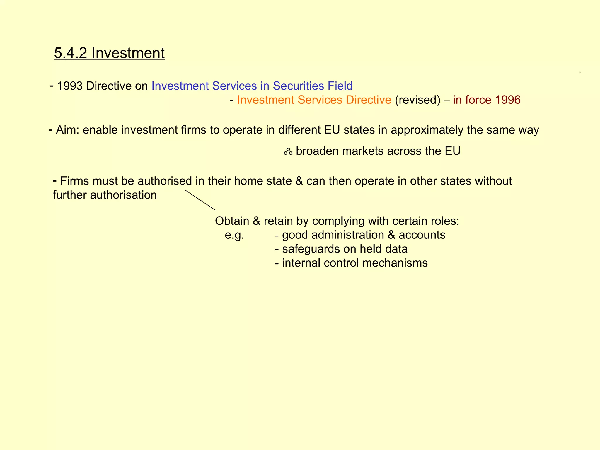 5.4.2 Investment
                                                                                                 5.4.2




- 1993 Directive on Investment Services in Securities Field
                                  - Investment Services Directive (revised) – in force 1996

- Aim: enable investment firms to operate in different EU states in approximately the same way
                                             ஃ broaden markets across the EU

- Firms must be authorised in their home state & can then operate in other states without
further authorisation

                               Obtain & retain by complying with certain roles:
                                e.g.      - good administration & accounts
                                          - safeguards on held data
                                          - internal control mechanisms
 