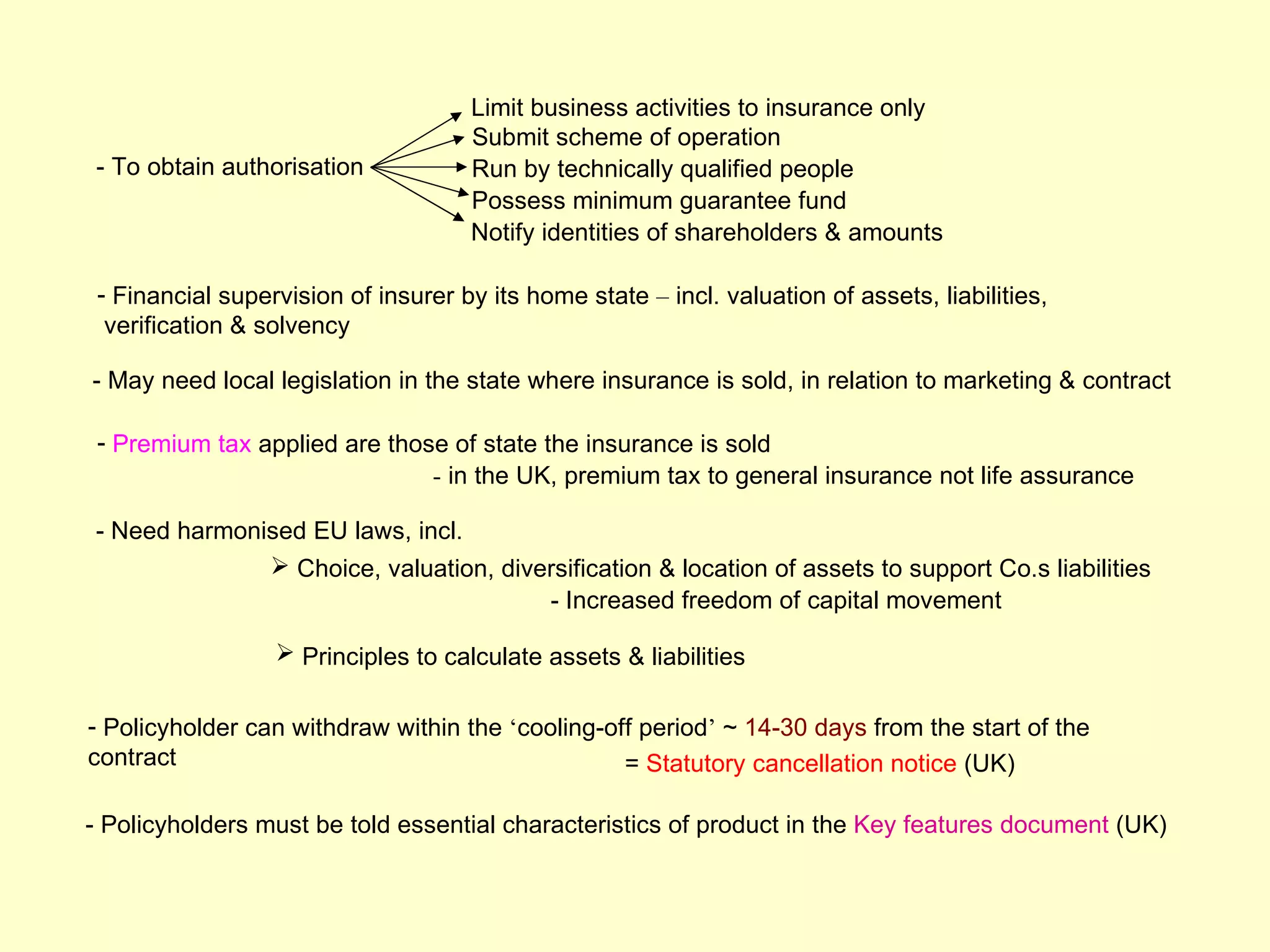 Limit business activities to insurance only
                                     Submit scheme of operation
- To obtain authorisation            Run by technically qualified people
                                     Possess minimum guarantee fund
                                     Notify identities of shareholders & amounts

 - Financial supervision of insurer by its home state – incl. valuation of assets, liabilities,
  verification & solvency

- May need local legislation in the state where insurance is sold, in relation to marketing & contract

 - Premium tax applied are those of state the insurance is sold
                               - in the UK, premium tax to general insurance not life assurance

- Need harmonised EU laws, incl.
               Choice, valuation, diversification & location of assets to support Co.s liabilities
                                       - Increased freedom of capital movement

                   Principles to calculate assets & liabilities

- Policyholder can withdraw within the ‘cooling-off period’ ~ 14-30 days from the start of the
contract                                          = Statutory cancellation notice (UK)

- Policyholders must be told essential characteristics of product in the Key features document (UK)
 