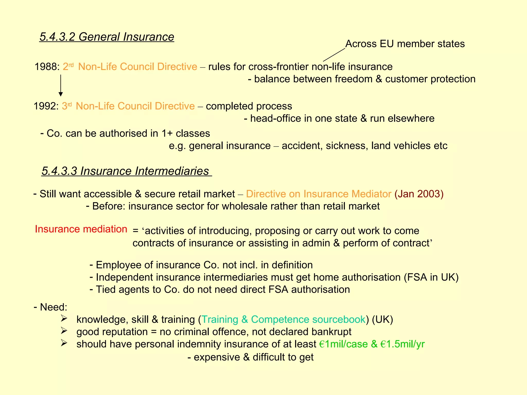 5.4.3.2 General Insurance
                                                                     Across EU member states

1988: 2nd Non-Life Council Directive – rules for cross-frontier non-life insurance
                                                 - balance between freedom & customer protection

1992: 3rd Non-Life Council Directive – completed process
                                               - head-office in one state & run elsewhere
 - Co. can be authorised in 1+ classes
                              e.g. general insurance – accident, sickness, land vehicles etc

 5.4.3.3 Insurance Intermediaries
- Still want accessible & secure retail market – Directive on Insurance Mediator (Jan 2003)
             - Before: insurance sector for wholesale rather than retail market

Insurance mediation = ‘activities of introducing, proposing or carry out work to come
                    contracts of insurance or assisting in admin & perform of contract’

            - Employee of insurance Co. not incl. in definition
            - Independent insurance intermediaries must get home authorisation (FSA in UK)
            - Tied agents to Co. do not need direct FSA authorisation
- Need:
      knowledge, skill & training (Training & Competence sourcebook) (UK)
      good reputation = no criminal offence, not declared bankrupt
      should have personal indemnity insurance of at least €1mil/case & €1.5mil/yr
                                 - expensive & difficult to get
 