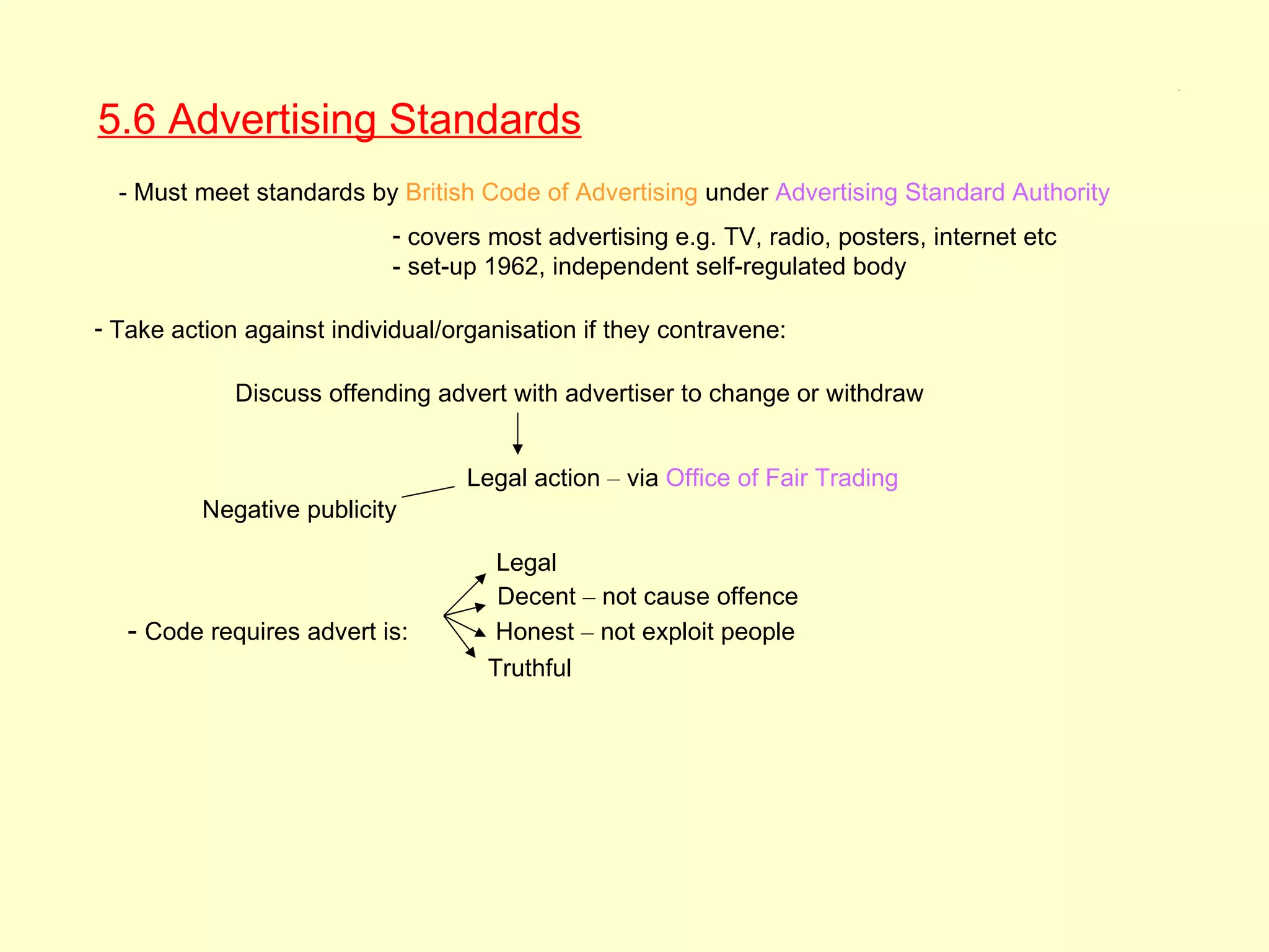 5.6




5.6 Advertising Standards
  - Must meet standards by British Code of Advertising under Advertising Standard Authority
                            - covers most advertising e.g. TV, radio, posters, internet etc
                            - set-up 1962, independent self-regulated body

- Take action against individual/organisation if they contravene:

             Discuss offending advert with advertiser to change or withdraw


                                   Legal action – via Office of Fair Trading
          Negative publicity

                                      Legal
                                      Decent – not cause offence
   - Code requires advert is:         Honest – not exploit people
                                     Truthful
 