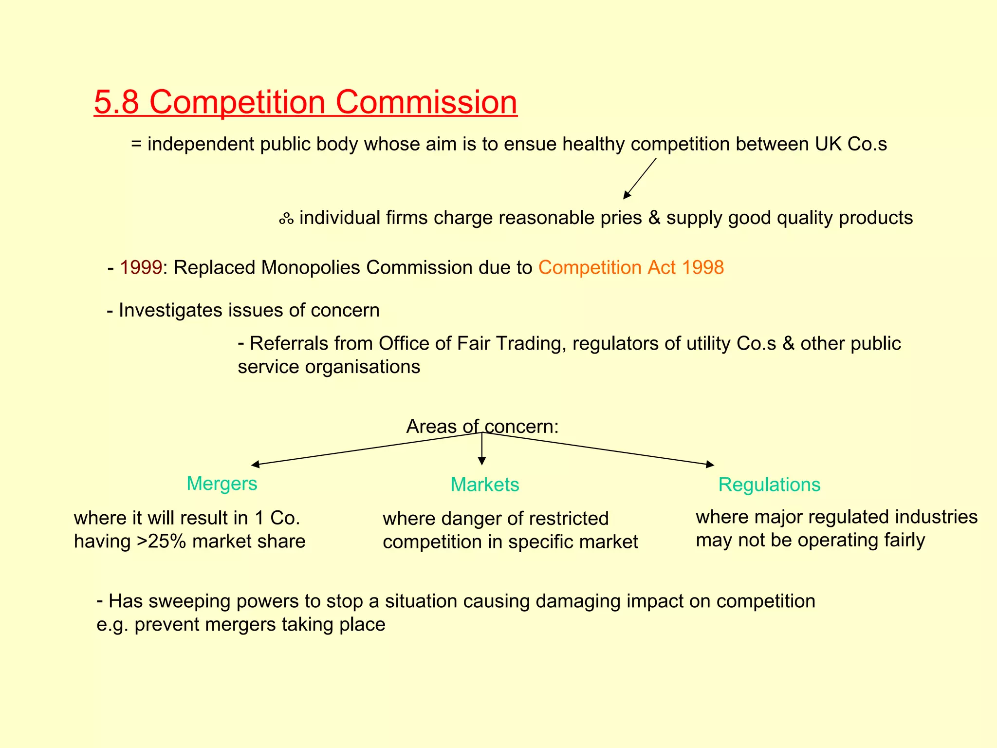 5.8 Competition Commission
       = independent public body whose aim is to ensue healthy competition between UK Co.s


                         ஃ individual firms charge reasonable pries & supply good quality products

    - 1999: Replaced Monopolies Commission due to Competition Act 1998

    - Investigates issues of concern
                    - Referrals from Office of Fair Trading, regulators of utility Co.s & other public
                    service organisations


                                         Areas of concern:

              Mergers                         Markets                          Regulations
where it will result in 1 Co.          where danger of restricted           where major regulated industries
having >25% market share               competition in specific market       may not be operating fairly


  - Has sweeping powers to stop a situation causing damaging impact on competition
  e.g. prevent mergers taking place
 
