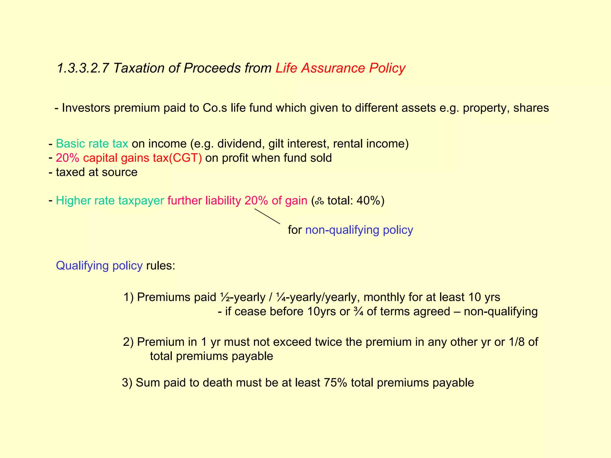 1.3.3.2.7 Taxation of Proceeds from Life Assurance Policy

 - Investors premium paid to Co.s life fund which given to different assets e.g. property, shares


- Basic rate tax on income (e.g. dividend, gilt interest, rental income)
- 20% capital gains tax(CGT) on profit when fund sold
- taxed at source

- Higher rate taxpayer further liability 20% of gain (ஃ total: 40%)

                                               for non-qualifying policy


 Qualifying policy rules:

              1) Premiums paid ½-yearly / ¼-yearly/yearly, monthly for at least 10 yrs
                              - if cease before 10yrs or ¾ of terms agreed – non-qualifying

              2) Premium in 1 yr must not exceed twice the premium in any other yr or 1/8 of
                   total premiums payable

              3) Sum paid to death must be at least 75% total premiums payable
 