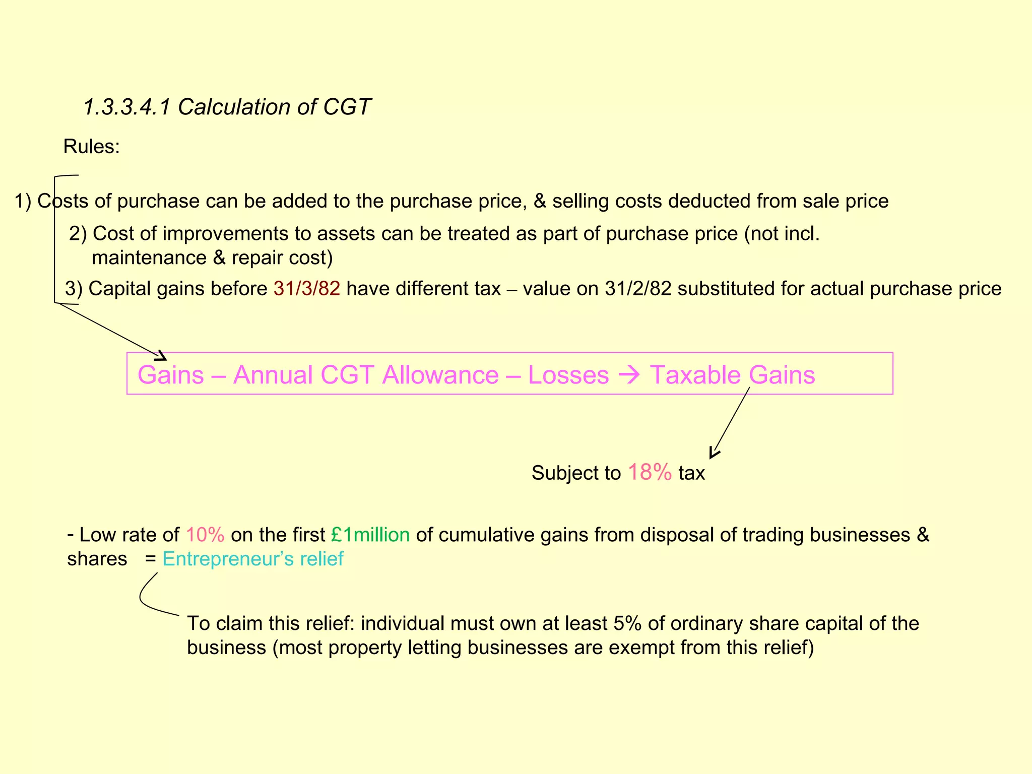 1.3.3.4.1 Calculation of CGT
     Rules:

1) Costs of purchase can be added to the purchase price, & selling costs deducted from sale price
      2) Cost of improvements to assets can be treated as part of purchase price (not incl.
         maintenance & repair cost)
     3) Capital gains before 31/3/82 have different tax – value on 31/2/82 substituted for actual purchase price



              Gains – Annual CGT Allowance – Losses  Taxable Gains


                                                           Subject to 18% tax


     - Low rate of 10% on the first £1million of cumulative gains from disposal of trading businesses &
     shares = Entrepreneur’s relief


                   To claim this relief: individual must own at least 5% of ordinary share capital of the
                   business (most property letting businesses are exempt from this relief)
 