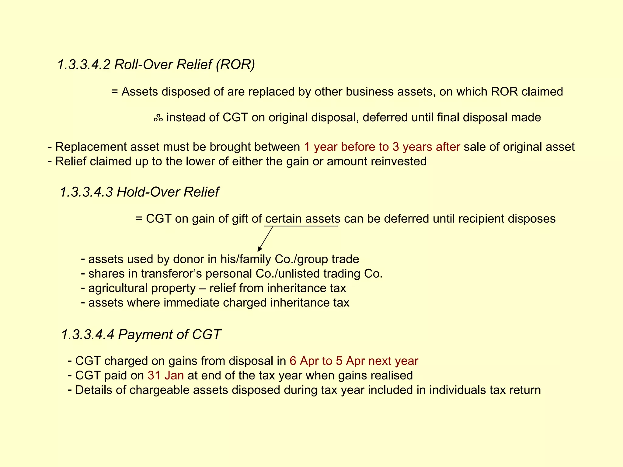 1.3.3.4.2 Roll-Over Relief (ROR)
           = Assets disposed of are replaced by other business assets, on which ROR claimed

                   ஃ instead of CGT on original disposal, deferred until final disposal made

- Replacement asset must be brought between 1 year before to 3 years after sale of original asset
- Relief claimed up to the lower of either the gain or amount reinvested

  1.3.3.4.3 Hold-Over Relief
                = CGT on gain of gift of certain assets can be deferred until recipient disposes


      - assets used by donor in his/family Co./group trade
      - shares in transferor’s personal Co./unlisted trading Co.
      - agricultural property – relief from inheritance tax
      - assets where immediate charged inheritance tax

  1.3.3.4.4 Payment of CGT
   - CGT charged on gains from disposal in 6 Apr to 5 Apr next year
   - CGT paid on 31 Jan at end of the tax year when gains realised
   - Details of chargeable assets disposed during tax year included in individuals tax return
 