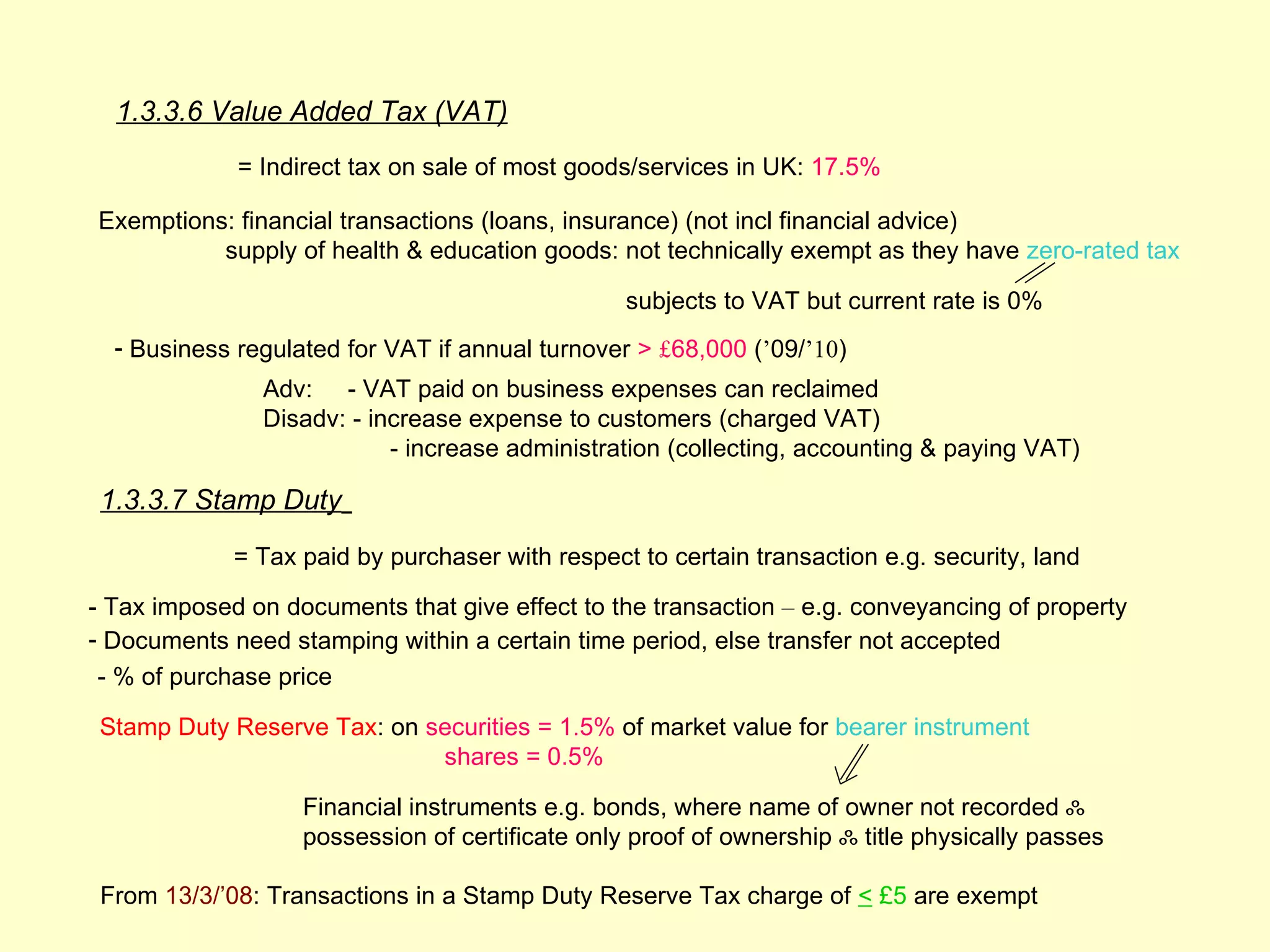 1.3.3.6 Value Added Tax (VAT)
             = Indirect tax on sale of most goods/services in UK: 17.5%

Exemptions: financial transactions (loans, insurance) (not incl financial advice)
          supply of health & education goods: not technically exempt as they have zero-rated tax

                                                 subjects to VAT but current rate is 0%
  - Business regulated for VAT if annual turnover > £68,000 (’09/’10)
               Adv: - VAT paid on business expenses can reclaimed
               Disadv: - increase expense to customers (charged VAT)
                           - increase administration (collecting, accounting & paying VAT)

 1.3.3.7 Stamp Duty
             = Tax paid by purchaser with respect to certain transaction e.g. security, land

- Tax imposed on documents that give effect to the transaction – e.g. conveyancing of property
- Documents need stamping within a certain time period, else transfer not accepted
- % of purchase price

 Stamp Duty Reserve Tax: on securities = 1.5% of market value for bearer instrument
                             shares = 0.5%

                   Financial instruments e.g. bonds, where name of owner not recorded ஃ
                   possession of certificate only proof of ownership ஃ title physically passes

 From 13/3/’08: Transactions in a Stamp Duty Reserve Tax charge of < £5 are exempt
 