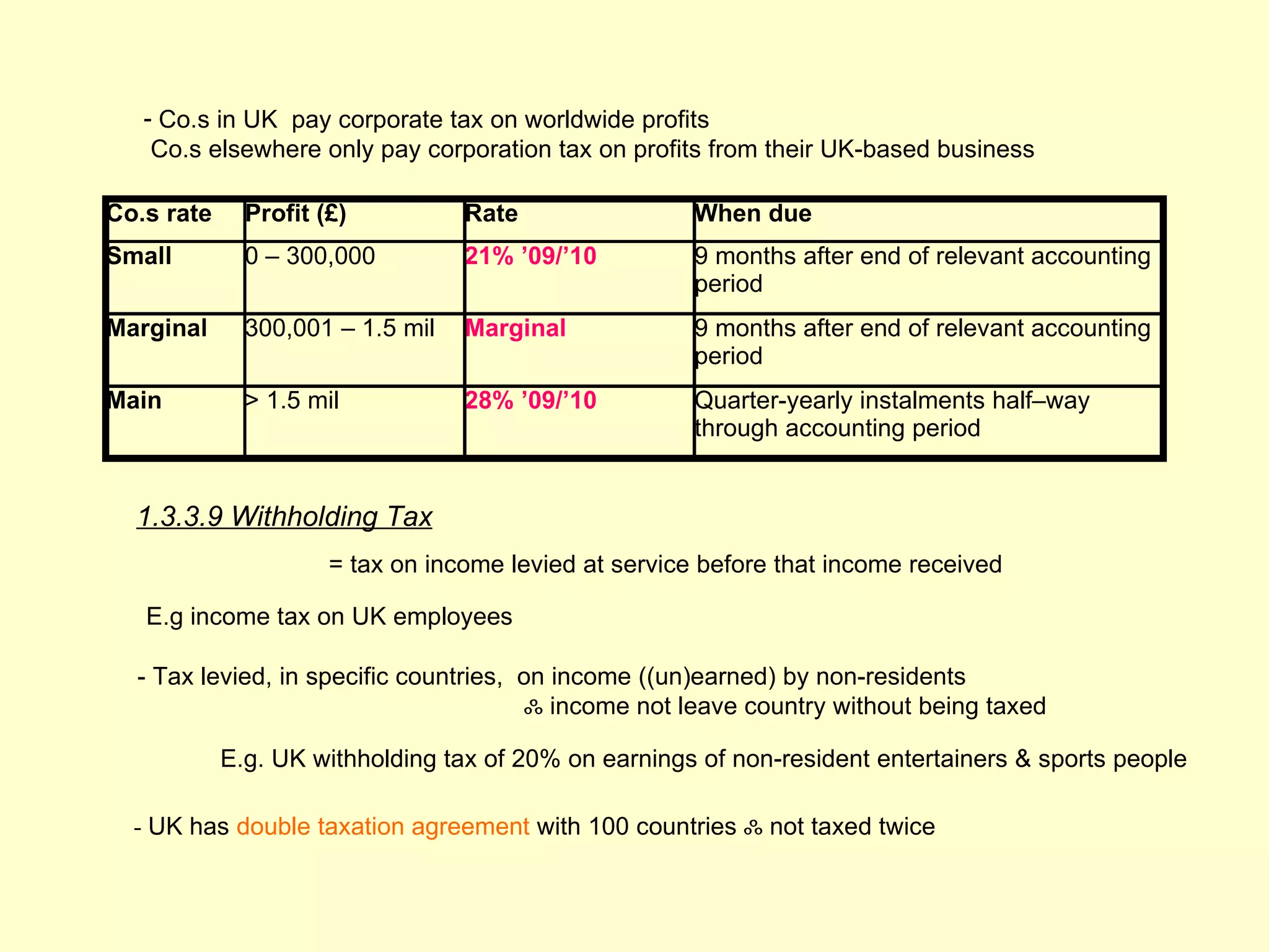 - Co.s in UK pay corporate tax on worldwide profits
    Co.s elsewhere only pay corporation tax on profits from their UK-based business

Co.s rate     Profit (£)          Rate                 When due
Small         0 – 300,000         21% ’09/’10          9 months after end of relevant accounting
                                                       period
Marginal      300,001 – 1.5 mil   Marginal             9 months after end of relevant accounting
                                                       period
Main          > 1.5 mil           28% ’09/’10          Quarter-yearly instalments half–way
                                                       through accounting period


  1.3.3.9 Withholding Tax
                      = tax on income levied at service before that income received

   E.g income tax on UK employees

  - Tax levied, in specific countries, on income ((un)earned) by non-residents
                                        ஃ income not leave country without being taxed

            E.g. UK withholding tax of 20% on earnings of non-resident entertainers & sports people

  - UK has double taxation agreement with 100 countries ஃ not taxed twice
 