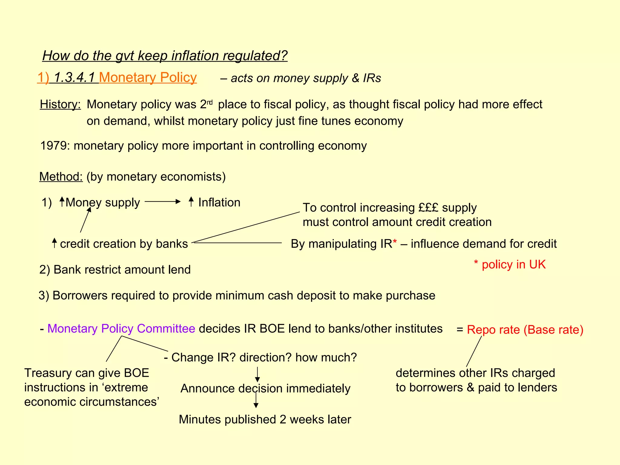 How do the gvt keep inflation regulated?
  1) 1.3.4.1 Monetary Policy          – acts on money supply & IRs

  History: Monetary policy was 2nd place to fiscal policy, as thought fiscal policy had more effect
           on demand, whilst monetary policy just fine tunes economy

  1979: monetary policy more important in controlling economy

  Method: (by monetary economists)

  1)    Money supply              Inflation         To control increasing £££ supply
                                                    must control amount credit creation
       credit creation by banks                   By manipulating IR* – influence demand for credit

  2) Bank restrict amount lend                                                       * policy in UK

  3) Borrowers required to provide minimum cash deposit to make purchase

  - Monetary Policy Committee decides IR BOE lend to banks/other institutes       = Repo rate (Base rate)

                           - Change IR? direction? how much?
Treasury can give BOE                                                 determines other IRs charged
instructions in ‘extreme     Announce decision immediately            to borrowers & paid to lenders
economic circumstances’
                             Minutes published 2 weeks later
 