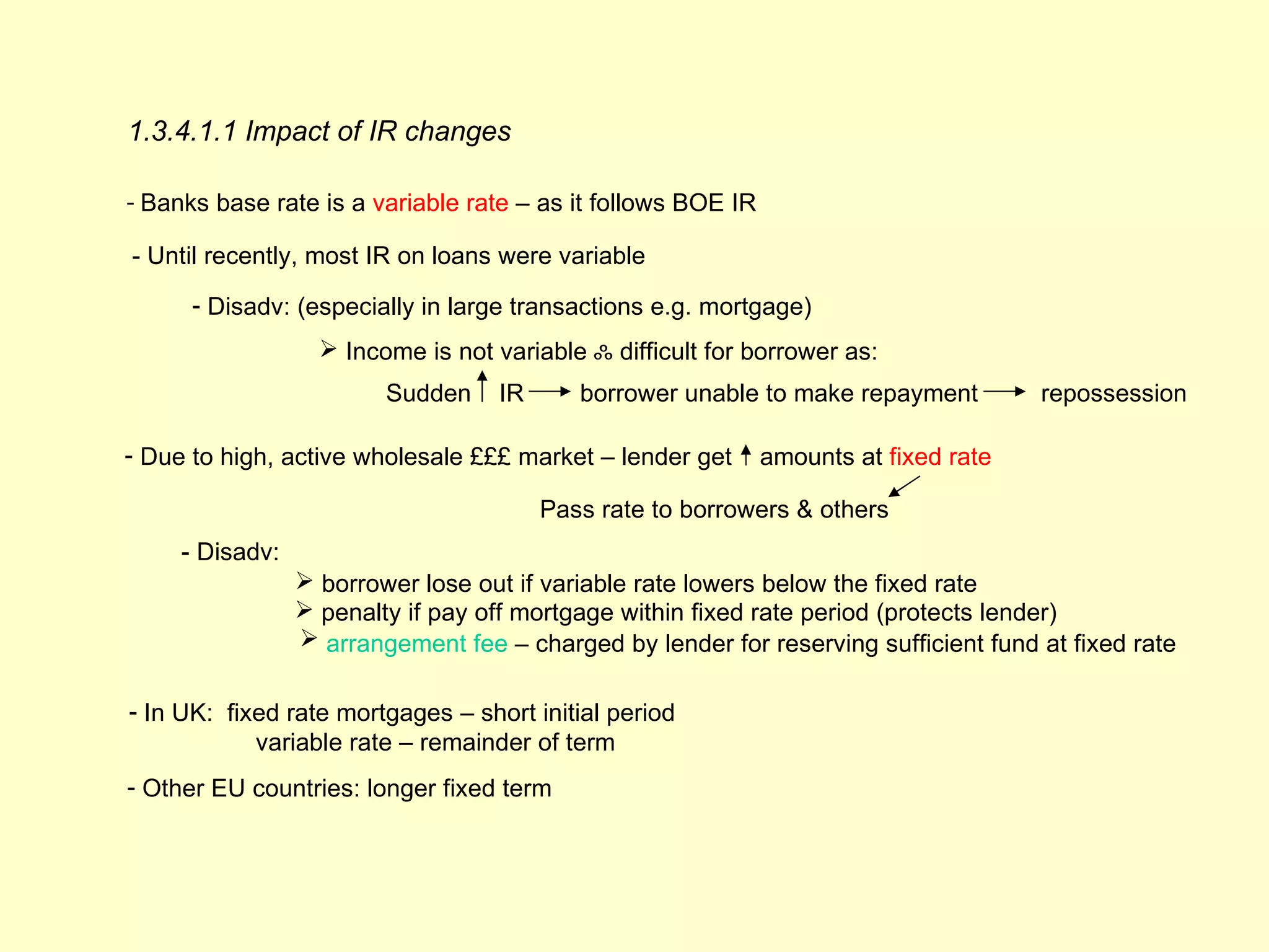 1.3.4.1.1 Impact of IR changes

- Banks base rate is a variable rate – as it follows BOE IR

- Until recently, most IR on loans were variable

      - Disadv: (especially in large transactions e.g. mortgage)
                    Income is not variable ஃ difficult for borrower as:
                         Sudden     IR      borrower unable to make repayment         repossession

- Due to high, active wholesale £££ market – lender get       amounts at fixed rate

                                         Pass rate to borrowers & others
     - Disadv:
                  borrower lose out if variable rate lowers below the fixed rate
                  penalty if pay off mortgage within fixed rate period (protects lender)
                  arrangement fee – charged by lender for reserving sufficient fund at fixed rate

- In UK: fixed rate mortgages – short initial period
            variable rate – remainder of term
- Other EU countries: longer fixed term
 