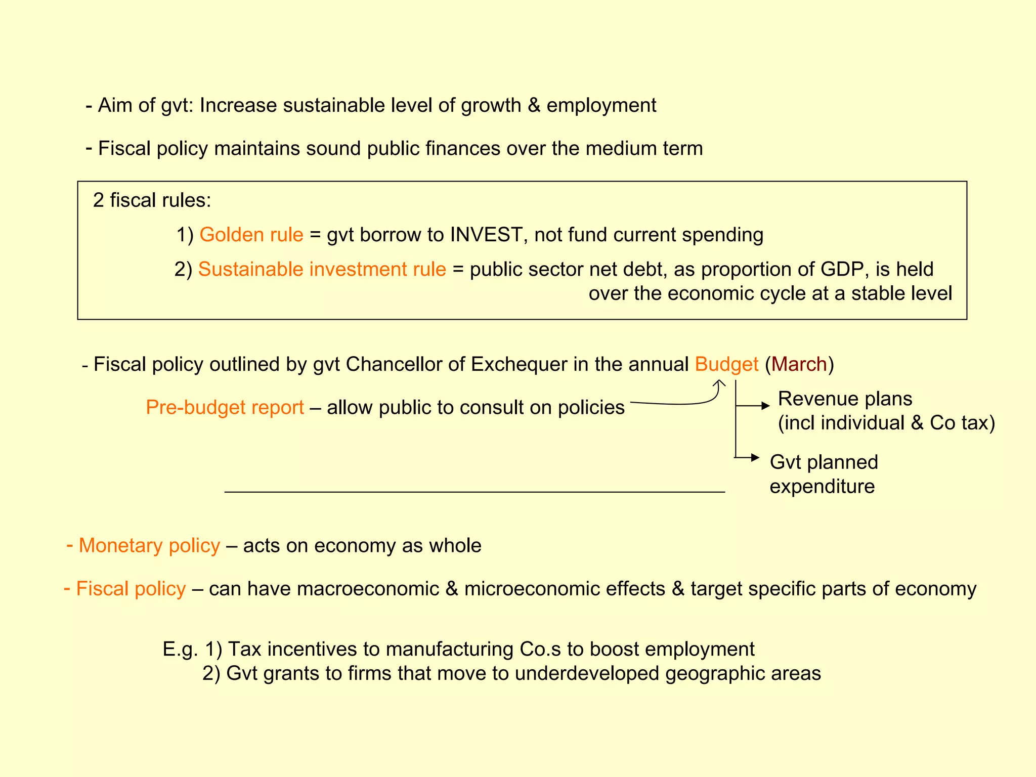 - Aim of gvt: Increase sustainable level of growth & employment

  - Fiscal policy maintains sound public finances over the medium term

   2 fiscal rules:
             1) Golden rule = gvt borrow to INVEST, not fund current spending
             2) Sustainable investment rule = public sector net debt, as proportion of GDP, is held
                                                            over the economic cycle at a stable level


 - Fiscal policy outlined by gvt Chancellor of Exchequer in the annual Budget (March)

         Pre-budget report – allow public to consult on policies                 Revenue plans
                                                                                 (incl individual & Co tax)
                                                                                Gvt planned
                                                                                expenditure

- Monetary policy – acts on economy as whole

- Fiscal policy – can have macroeconomic & microeconomic effects & target specific parts of economy


           E.g. 1) Tax incentives to manufacturing Co.s to boost employment
                2) Gvt grants to firms that move to underdeveloped geographic areas
 