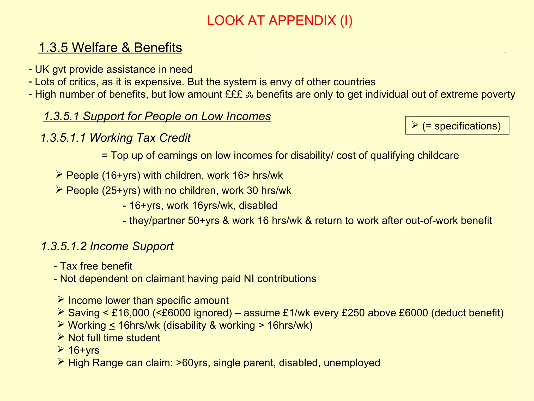 LOOK AT APPENDIX (I)

  1.3.5 Welfare & Benefits                                                                                 1.3.5




- UK gvt provide assistance in need
- Lots of critics, as it is expensive. But the system is envy of other countries
- High number of benefits, but low amount £££ ஃ benefits are only to get individual out of extreme poverty

   1.3.5.1 Support for People on Low Incomes
                                                                                     (= specifications)
  1.3.5.1.1 Working Tax Credit
               = Top up of earnings on low incomes for disability/ cost of qualifying childcare
      People (16+yrs) with children, work 16> hrs/wk
      People (25+yrs) with no children, work 30 hrs/wk
                    - 16+yrs, work 16yrs/wk, disabled
                    - they/partner 50+yrs & work 16 hrs/wk & return to work after out-of-work benefit

  1.3.5.1.2 Income Support
     - Tax free benefit
     - Not dependent on claimant having paid NI contributions
       Income lower than specific amount
       Saving < £16,000 (<£6000 ignored) – assume £1/wk every £250 above £6000 (deduct benefit)
       Working < 16hrs/wk (disability & working > 16hrs/wk)
       Not full time student
       16+yrs
       High Range can claim: >60yrs, single parent, disabled, unemployed
 