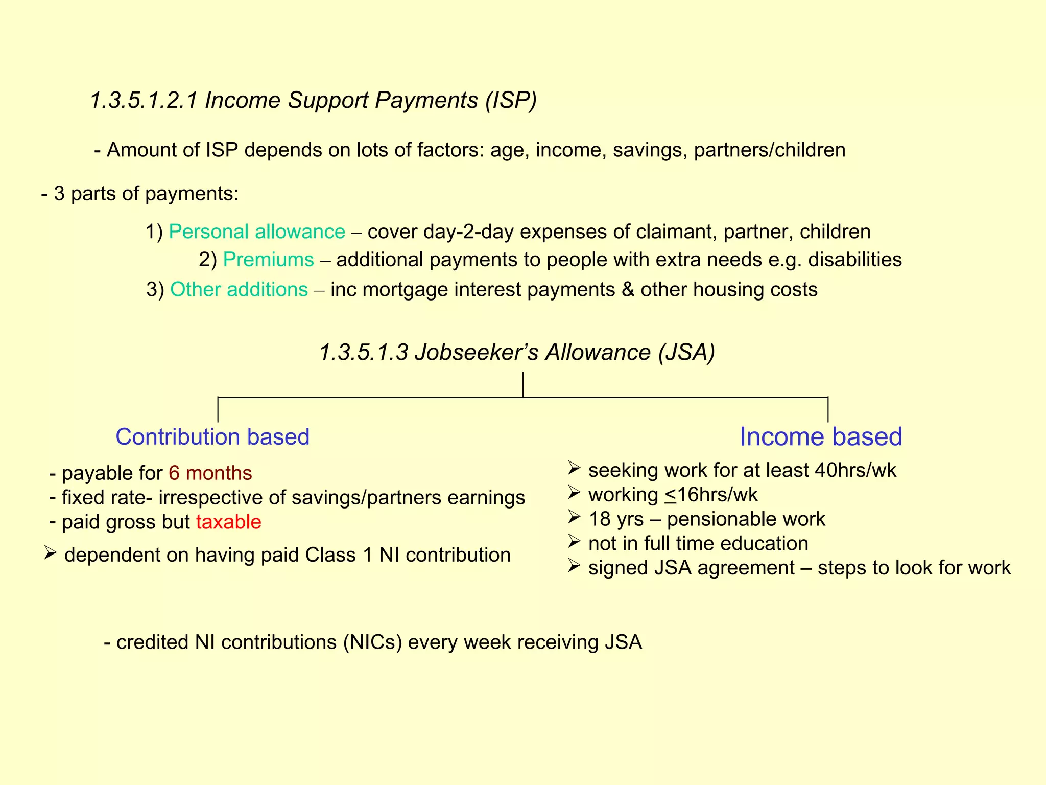 1.3.5.1.2.1 Income Support Payments (ISP)

     - Amount of ISP depends on lots of factors: age, income, savings, partners/children

- 3 parts of payments:
           1) Personal allowance – cover day-2-day expenses of claimant, partner, children
                 2) Premiums – additional payments to people with extra needs e.g. disabilities
           3) Other additions – inc mortgage interest payments & other housing costs


                              1.3.5.1.3 Jobseeker’s Allowance (JSA)


        Contribution based                                                  Income based
- payable for 6 months                                     seeking work for at least 40hrs/wk
- fixed rate- irrespective of savings/partners earnings    working <16hrs/wk
- paid gross but taxable                                   18 yrs – pensionable work
                                                           not in full time education
 dependent on having paid Class 1 NI contribution
                                                           signed JSA agreement – steps to look for work


      - credited NI contributions (NICs) every week receiving JSA
 