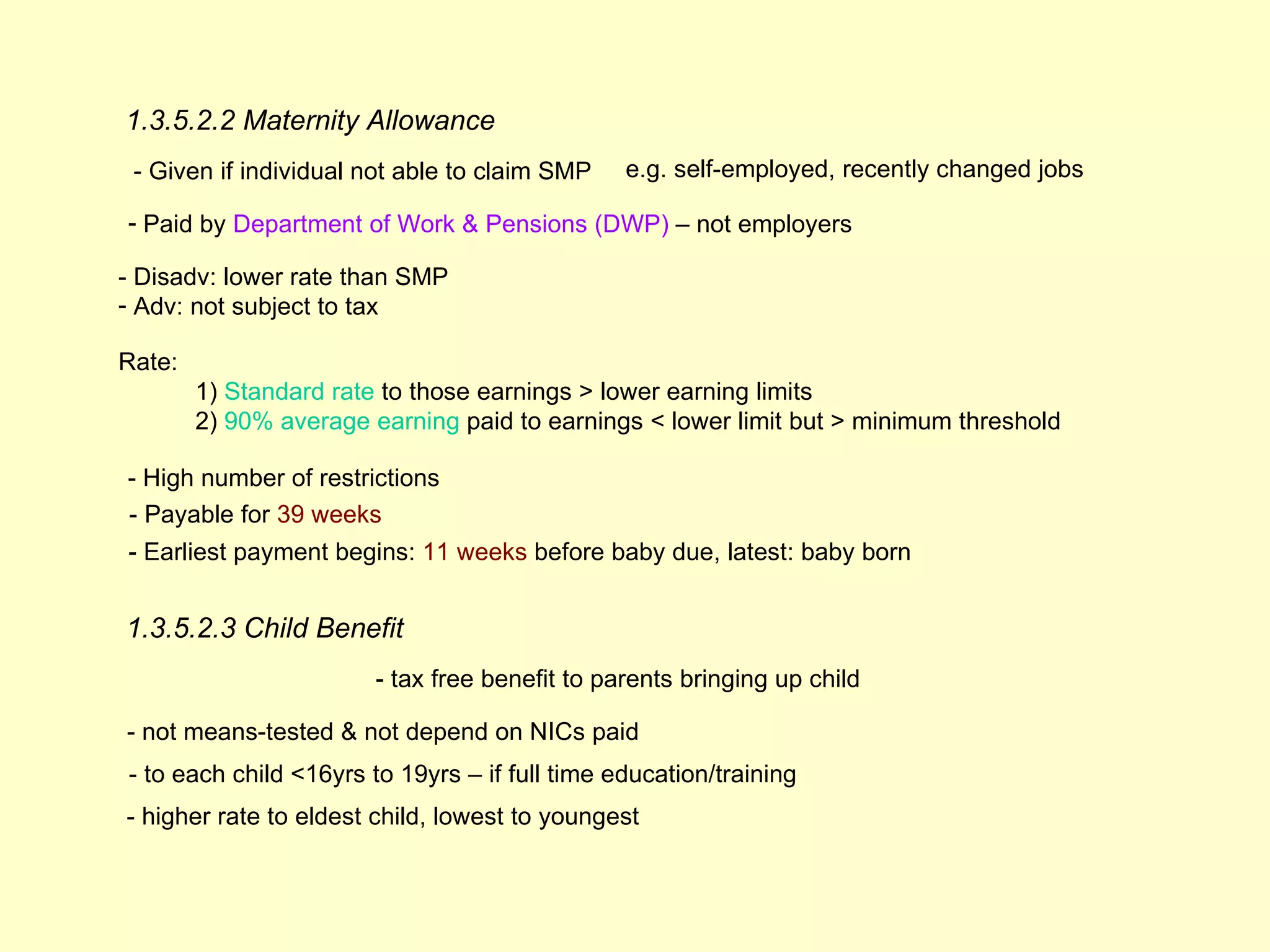 1.3.5.2.2 Maternity Allowance
 - Given if individual not able to claim SMP    e.g. self-employed, recently changed jobs

- Paid by Department of Work & Pensions (DWP) – not employers

- Disadv: lower rate than SMP
- Adv: not subject to tax

Rate:
        1) Standard rate to those earnings > lower earning limits
        2) 90% average earning paid to earnings < lower limit but > minimum threshold

- High number of restrictions
- Payable for 39 weeks
- Earliest payment begins: 11 weeks before baby due, latest: baby born


1.3.5.2.3 Child Benefit
                        - tax free benefit to parents bringing up child

- not means-tested & not depend on NICs paid
- to each child <16yrs to 19yrs – if full time education/training
- higher rate to eldest child, lowest to youngest
 