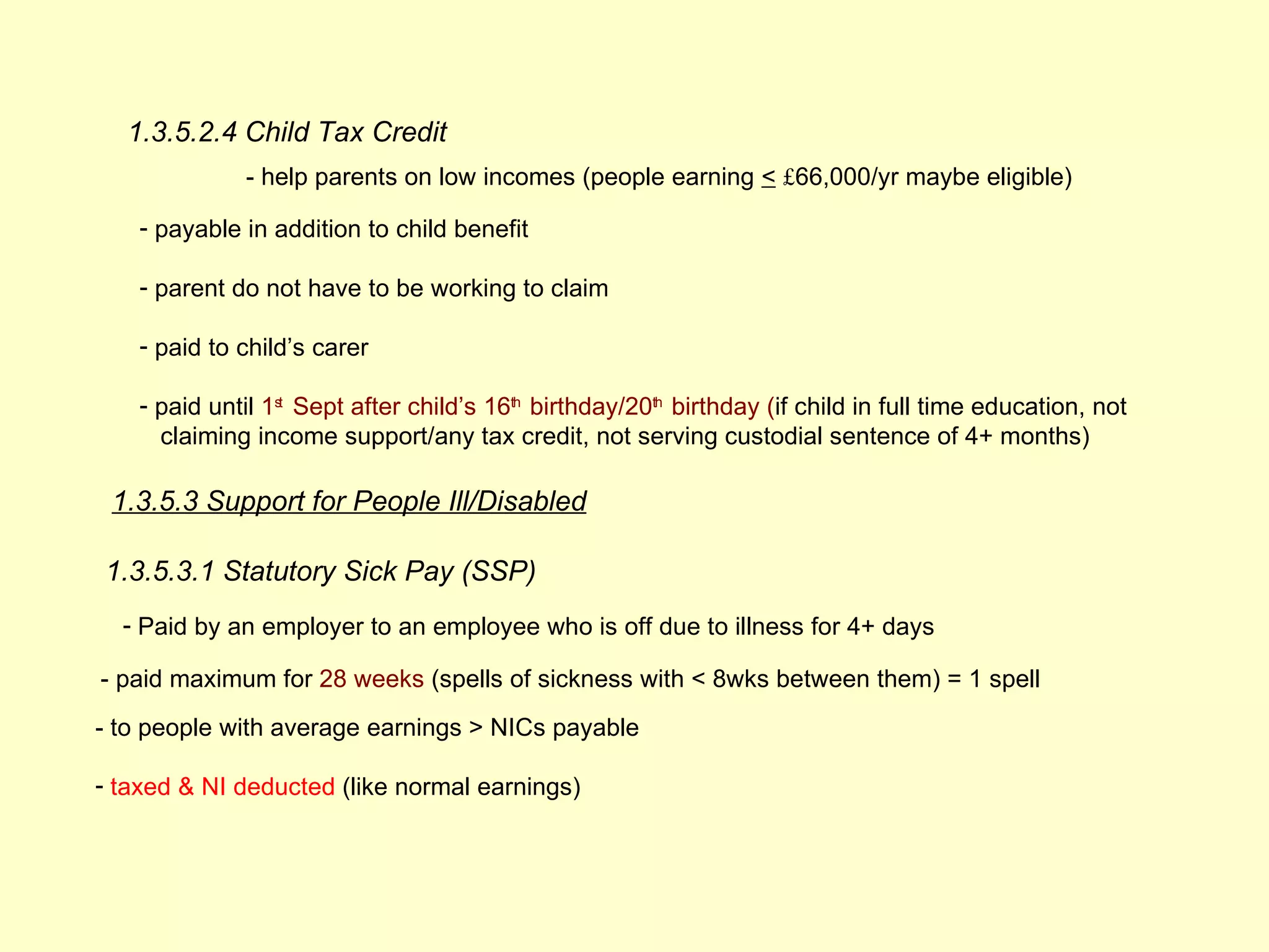 1.3.5.2.4 Child Tax Credit
              - help parents on low incomes (people earning < £66,000/yr maybe eligible)

    - payable in addition to child benefit

    - parent do not have to be working to claim

    - paid to child’s carer

    - paid until 1st Sept after child’s 16th birthday/20th birthday (if child in full time education, not
      claiming income support/any tax credit, not serving custodial sentence of 4+ months)

 1.3.5.3 Support for People Ill/Disabled

1.3.5.3.1 Statutory Sick Pay (SSP)
  - Paid by an employer to an employee who is off due to illness for 4+ days

- paid maximum for 28 weeks (spells of sickness with < 8wks between them) = 1 spell
- to people with average earnings > NICs payable

- taxed & NI deducted (like normal earnings)
 